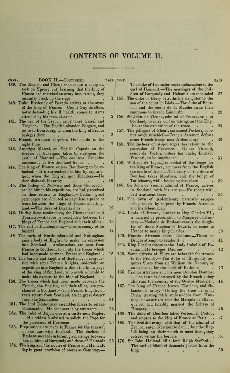 CONTENTS OF VOLUME II CHAi. BOOK II.—Continued. 139. The English and Ghent men make a sharp at- tack on Yptes ; but, learning that the king of France had marched an army into Artois, they instantly break up the siege 140. Duke Fredeiick of Bavaria arrives at the army of the king of France.—Count Guy de Blois, notwithstanding his ill health, comes to Arras attended by bis men-at-arms 141. The van of the French army takes Cassel and Trughen. The English abandon Bergues, and retire to Bourbourg, wherein the king of France besieges them 142. Francis Atremen surprises Oudenarde in the night-time . . . . 143. Amerigot Marcel, an English Captiiin on the borders of Auvergne, takes by stratagem the castle of Marqnel.—The countess Dauphine ransoms it for five thousand francs . 144. The king of France orders Bourbourg to be at- tacked.—It is surrendered to him by capitula- tion, when the English quit Flanders.—Ho then disbands his aimy .4b. The bishop of Norwich and those who accom- panied him in his expedition, are badly received on their return to England.—Certain great personages are deputed to negotiate a peace or truce between the kings of France and Eng- land.—The duke of Bavaria dies 146. During these conferences, the Ghent men insult Toumay.—A truce is concluded between the kings of France and England and their allies . 147. The earl of Flanders dies.—The ceremony of his funeinl . . . . . .48 The earls of Northumberland and Nottingham raise a body of English to make an excursion into Scotland.—Ambassadors are sent from France to Scotland, to notify the truces which had been made between France and England . 149. The barons and knights of Scotland, in conjunc- tion with some French knights, undertake an expedition into England without the knowledge of the king of Scotland, who sends a herald to make his excuses to the king of England 150.. The truces which h.id been made between the French, the English, and their allies, are pro- claimed in Scotland.—The French knights, on their return from Scotland, are in great danger from the Zealanders 151. The lord Destournay assembles forces to retake Oudenarde.—He conquers it by stratagem 162. The duke of Anjou dies at a castle near Naples. —His widow is advised to solicit the Pope for the possession of Provence 153. Preparations are made in Prance for the renewal of the war with England.—The duchess of Brabant succeeds in foiming a marriage between the children of Burgundy and those of Hainault 154. The king and the nobles of France and Hainault lay in great provision of stores at Cambray.— 10 155. 156. 157. 158. 159. 160. 161. 12 162. 13 14 163. 164. 18 ' 165. 19 21 23 24 25 166. 167. 168. 169. 170. The duke of Lancaster sends ambassadors to tho earl of Hainault.—The marriages of the chil- dren of Burgundy and Hainault are concluded 27 The duke of Berry betroths his daughter to the son of the count de Blois.—The duke of Bour- bon and the count de la Marche issue their summons to invade Limousin . . 28 Sir John de Vienne, admiral of France, sails to Scotland, to carry on the war against the Eng- lish at the expiration of the truce . . 29 The pillagers of Ghent, surnamed Porkers, com- mit much mischief.—Francis Atremen defeats some French troops near Ardembourg . .10 The duchess of Anjou urges her claim to the possession of Provence. — Galeas Visconti, count de Vertus, orders his uncle, Barnabo Visconti, to be imprisoned . . .31 AVilliam de Lignac, seneschal of Saintonge for the king of France, conquers from tho English the castle of Aigle The army of the duke of Bonrbon takes Montlicu, and the bridge of Taillebourg, while besieging that place . 32 Sir John de Vienne, admiral of France, arrives in Scotland with his aimy.—He meets with , bad treatment there . . .' 35 The town of Ardembourg narrowly escapes being taken by surprise by Francis Atremen and his Ghent men . . .37 Lewis of France, brother to king Charles VI., is married by procuration to Margaret of Hun- gary.—Madame de Brabant causes the daugh- ter of duke Stephen of Bavaria to come to France to marry king Charles . . 38 Francis Atremen takes Damme.—Those of Bruges attempt to retake it . . .41 King Charles espouses the Lady Isabella of Ba- varia He besieges Damme . . 42 Some citizens of Sluys are beheaded for treason to the French.—The duke of Burgundy .ac- quires Sluys from sir William de Namur, by an exchange for the lands of Bethune . 43 Francis Atremen and his men abandon Damme. —The town is destroyed by the French : they also ruin the country of the Quatre Mestiers . 44 The king of France leaves Flanders, and dis- bands his army.—During the time he is at Paris, treating with ambassadors from Hun- gary, news arrives that the Marquis de Blanc- quefort had forcibly manied the heiress of Hungary . . . . .45 The duke of Bourbon takes Verteuil in Poitou, and returns to the king of France at Paris . 47 The Scottish army, with that of the admiral of France, enter Northumberland; but the Eng- lish being on their march to meet them, they retreat within the borders . . . ib. Sir John Holland kills lord Balph Stafford.— The earl of Stafford demands justice from the king .... 50