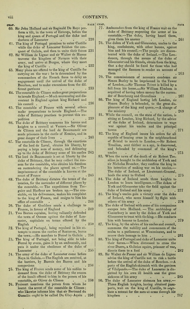 C1UP. 60. Sir John Holland and sir Reginald De Roye per- form a tilt, in the town of Enten9a, before the king and queen of Portugal and the duke and duchess of Lancaster 61. The king of Portugal promises to enter Castille while the duke of Lancaster finishes the con- quest of Galicia, and then to unite their forces 62. Sir William de Lignac and sir Walter de Hassac traverse the kingdom of Navarre with their army, and arrive at Burgos, where they meet the king of Castille .... 63. Many plans ar e offered to the king of Castille for carrying on the war : he is determined by the commanders of the French force to delay an engagement until the arrival of the duke ot Bourbon, and to make excursions from the dif- ferent garrisons .... 64. The constable de Clisson makes great preparations to invade England.—Much murmuring and dis- content in England against king Richard and his council . . . • • 65. The constable of France with several others make preparations to invade England.—The duke of Brittany practises to prevent this ex- pedition ..... 66. The duke of Brittany summons his barons and knights to a council at Vannes.—Sir Oliver de Clisson and the lord de Beaumanoir arc made prisoners in the castle of Ermine, and in great danger of their lives C7. The constable de Clisson, through the exertions of the lord de Laval, obtains his liberty, by paying a large sum of money, and delivering up to the duke of Brittany some of his castles 66. The lord de Beaumanoir is set at liberty by the duke of Brittany, that he may collect the ran- som for the constable, who obtains his freedom on surrendering the places agreed on.—The imprisonment of the constable is known at the court of Fr.ance .... 69. The duke of Brittany dictates the terms of the treaties, for the surrender of different places by the constable. — The expeditions from Tie- gnier and Harfleur are broken up.—The con- stable, on his deliverance, makes his complaint to the king of France, and resigns to him his office of constable . . . . 70. The duke of Gueldres sends a challenge to France, in fiivour of England 71. Two Breton captains, having valiantly defended the town of Orense against the duke of Lan- caster, capitulate on terms offered by the English ..... 72. The king of Portugal, being repulsed in his at- tempts to storm the castles of Santarem, burns the town.—He marches to Ferrol in Galicia . 73. The king of Portugal, not being able to take Ferrol by storm, gains it by an ambusc.ade, and puts it under the obedience of the duke of Lancaster ..... 74. The army of the duke of Lancaster come before Noya in Galicia.—The English are received, at the barriers, by Barrois des Banes and his companions .... 73. The king of France sends some of his nobles to demand from the duke of Brittany the reason of the insult offered to him in the person of his constable, sir Oliver de Clisson 76. Froissart mentions the person from whom he learnt the arrest of the constable do Clisson : who likewise informs him that sir Bertrand du Guesclin ought to be called Du Glay-Aquin . CHAP. pace 77. Ambassadors from the king of France wait on the duke of Brittany respecting the arrest of bis constable.—The duke, having heard them, gives them his answer . . .261 78. The dukes of York and Gloucester, uncles to the king, confederate, with other barons, against him and his council.—The people are discon- tented with the duke of Ireland.—The Lon- doners, through the means of the duke of Gloucester and his friends, obtain from the king, that a day should be fixed for those who had managed the finances to render an account of them ..... 263 79. The commissioners of accounts condemn sir Simon Burley to be imprisoned in the Tower of London.—Sir Thomas Trivet is killed by a fall from his horse Sir William Elmham is acquitted of having taken money for the surren- der of Bourbourg and Gravelines . . 267 80. The king of England having left London, sir Simon Burley is beheaded, to the great dis- pleasure of the king and queen.—A change of the ministry . . , .269 81. While the council, on the state of the nation, is sitting at London, king Richard, by the advice of the duke of Ireland, determines to wage war against his uncles and the principal towns . . . . .271 82. The king of England issues his orders for all capable of bearing arms in the neighbourhood of Bristol to march to London.—Sir Robert Tresilian, sent thither .as a spy, is discovered, and beheaded by comm.and of the king’s uncles ..... 273 83. When the news of the death of sir Robert Tre- silian,is brought to the archbishop of York and sir Nicholas Bramber, they confirm the king in his intention of making war on his uncles.— The duke of Ireland, as Lieutenant-General, leads the army to Oxford . . .273 84. The duke of Ireland sends three knights to London to learn intelligence.—The dukes of York and Gloucester take the field against the duke of Ireland and his army . .277 85. The king’s uncles gain a victory over the duke of Ireland, who saves himself by flight with others of his army .... 278 86. The duke of Ireland with some of his companions esc.apes into Holland. — The archbishop of Canterbury is sent by the dukes of York and Gloucester to tre.it with theking.—He conducts him with honour to London . . 279 87. The king, by the advice of his uncles and council, summons the nobility and commoners of the realm to a parliament at Westminster, and to renew their homage to him . . . 281 88. The king of Portugal and duke of Lancaster unite their forces.—When distressed to cross the river Duero, a Galician squire, prisoner of war, directs them to a ford . . . 282 89. Sir W.ilter de Passac and sir William de Lignac advise the king of Castille not to risk a battle before the arrival of the duke of Bourbon. —A party of the English skirmish with the garrison of Vilalpando.—The duke of Lancaster is dis- pirited by his own ill health ana the great sickness of his army . » . 285 90. The duke of Lancaster disbanns his .irroy.— Three English knights, having obtained pass- ports, wait on the king of Castille, to nego- tiate a retreat for the men-at-arms through bis kingdom . . , , . 287 PAGE 228 231 232 233 236 239 241 243 245 246 249 250 254 235 256 258 258