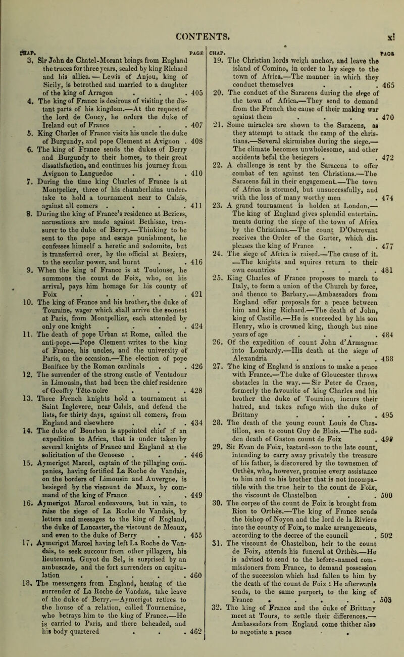 rtip. 3t Sir John de Chatel-Morant brings from England the truces for three years, sealed by king Richard and his allies. — Lewis of Anjou, king of Sicily, is betrothed and married to a daughter of the king of Arragon 4. The king of France is desirous of visiting the dis- tant parts of his kingdom.—At the request of the lord de Coney, he orders the duke of Ireland out of France 5. King Charles of France visits his uncle the duke of Burgundy, and pope Clement at Avignon . 6. The king of France sends the dukes of Berry and Burgundy to their homes, to their great dissatisfaction, and continues his journey from Avignon to Languedoc 7. During the time king Charles of France is at Montpelier, three of his chamberlains under, take to hold a tournament near to Calais, against all comers .... 8. During the king of France’s residence at Bezier.s, accusations are made against Bethisac, trea> surer to the duke of Berry.—Thinking to be sent to the pope and escape punishment, he confesses himself a heretic and sodomite, but is transferred over, by the official at Beziers, to the secular power, and burnt 9. When the king of France is at Toulouse, he summons the count de Foix, who, on his arrival, pays him homage for his county of Foix ..... 10. The king of France and his brother, the duke of Touraine, wager which shall arrive the soonest at Paris, from Montpellier, each attended by only one knight .... 11. The death of pope Urban at Rome, called the anti-pope.—Pope Clement writes to the king of France, his uncles, and the university of Paris, on the occasion.—The election of pope Boniface by the Roman cardinals 12. The surrender of the strong castle of Ventadour in Limousin, that had been the chief residence of Geoffry Tfite-noire . 13. Three French knights hold a tournament at Saint Inglevere, near Calais, and defend the lists, for thirty days, against all comers, from England and elsewhere 14. The duke of Bourbon is appointed chief 3f an expedition to Africa, that is under taken by several knights of France and England at the solicitation of the Genoese . 15. Aymerigot Marcel, captain of the pillaging com- panies, having fortified La Roche de Vandais, on the borders of Limousin and Auvergne, is besieged by the viscount de Maux, by com- mand of the king of France 16. Aymerigot Marcel endeavours, but in vain, to raise the siege of La Roche de Vandais, by letters and messages to the king of England, the duke of Lancaster, the viscount de Meaux, and even to the duke of Berry 17. Aymerigot Marcel having left La Roche de Van- dais, to seek succour from other pillagers, his lieutenant, Guyot du Sel, is surprised by an ambuscade, and the fort surrenders on capitu- lation ..... 18. The messengers from England, hearing of the surrender of La Roche de Vandais, take leave of the duke of Berry.—Aymerigot retires to t)ie house of a relation, called Tournemine, who betrays him to the king of France.—He is carried to Paris, and there beheaded, and his body quartered . CHAP. ^ PAOa 19. The Christian lords weigh anchor, and leave the island of Comino, in order to lay siege to the town of Africa.—The manner in which they conduct themselves . . . 465 20. The conduct of the Saracens during the siege of the town of Afiica.—They send to demand from the French the cause of their making tvar against them . . . .470 21. Some miracles are shown to the Saracens, as they attempt to attack the camp of the Chris- tians.—Several skirmishes during the siege.— The climate becomes unwholesome, and other accidents befal the besiegers . . .472 22. A challenge is sent by the Saracens to offer combat of ten against ten Christians.—The Saracens fail in their engagement The town of Africa is stormed, but unsuccessfully, and with the loss of many worthy men . 474 23. A grand tournament is holden at London.— The king of England gives splendid entertain- ments during the siege of the town of Africa by the Christians.—The count D’Ostrevant receives the Order of the Garter, which dis- pleases the king of France . . . 477 24. Tlie siege of Africa is raised The cause of it. —The knights and squires return to their own countries ... 481 25. King Charles of France proposes to march to Italy, to form a union of the Church by force, and thence to Barbary.—Ambassadors from England offer proposals for a peace between him and king Richard.—The death of John, king of Castille.—He is succeeded by his son Henry, who is crowmed king, though but nine years of age .... 484 2C. Of the expedition of count John d’Armagnac into Lombardy.—His death at the siege of Alexandria . . . .488 27. The king of England is anxious to make a peace with France.—The duke of Gloucester throws obstacles in the way. — Sir Peter de Craon, formerly the favourite of king Charles and his brother the duke of Touraine, incurs their hatred, and takes refuge with the duke of Brittany .... 495 28. The death of the j»ung count Louis de Chas- tillon, son to count Guy de Blois.—The sud- den death of Gaston count de Foix . 49? 29. Sir Evan de Foix, bastard-son to the late count, intending to carry away privately the treasure of his father, is discovered by the townsmen of Orthos, who, however, promise every assistjjice to him and to his brother that is not incompa- tible with the true heir to the count de Foix, the viscount de Ch.astelbon . . 500 30. The corpse of the count de Foix is brought from Rion to Orthos.—The king of France sends the bishop of Noyon and the lord de la Riviere into the county of Foix, to make arrangements, according to the decree of the council . 502 31. The viscount de Chastelbon, heir to the count de Foix, attends his funeral at Orthos.—He is advised to send to the before-named com- missioners from France, to demand possession of the succession which had fallen to him by the death of the count de Foix : He afterwards sends, to the same purport, to the king of France • . . . . 503 32. The king of France and the duke of Brittany meet at Tours, to settle their differences.— Ambassadors from England come thither also to negotiate a peace . PAGE 405 407 408 410 411 416 421 424 426 428 434 446 449 455 460 462