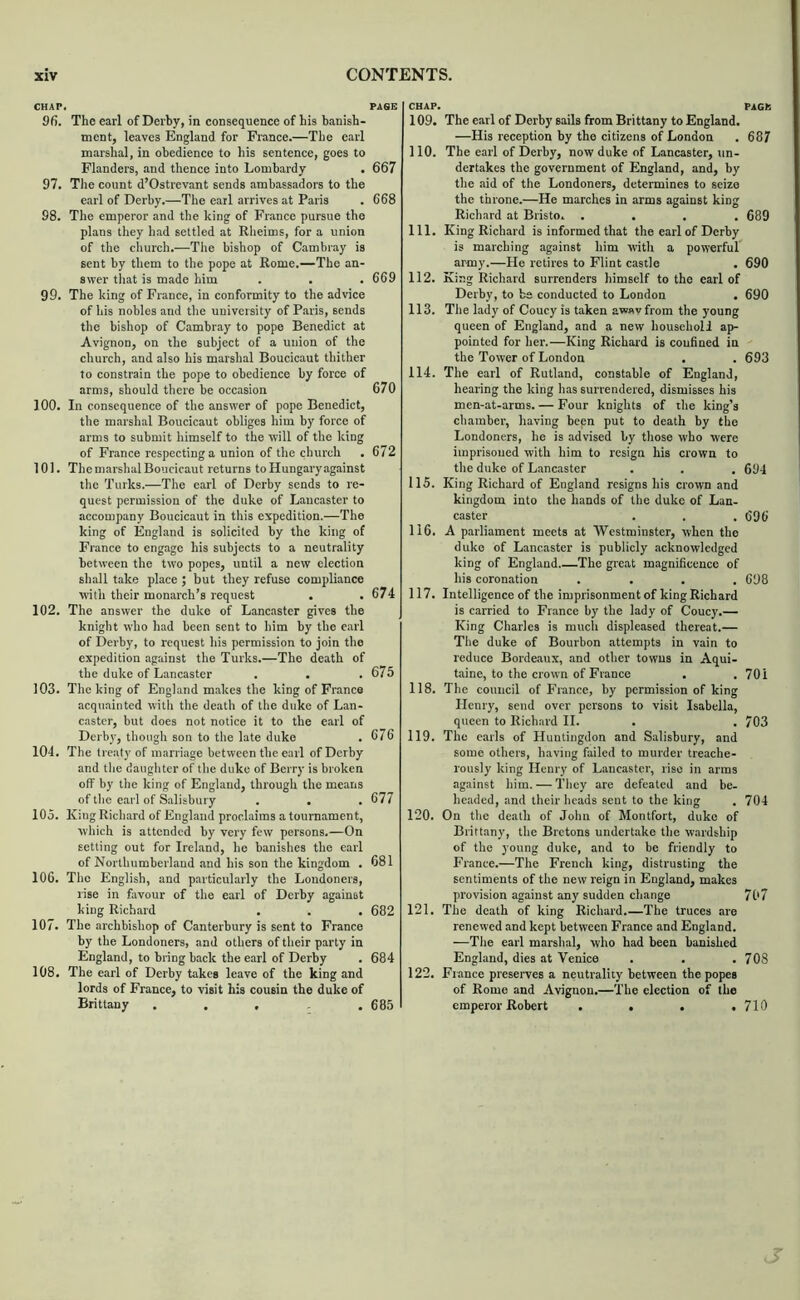 CHAP. PAGE 96. The earl of Derby, in consequence of his banish- ment, leaves England for France.—The earl marshal, in obedience to his sentence, goes to Flanders, and thence into Lombardy . 667 97. The count d’Ostrevant sends ambassadors to the earl of Derby.—The earl arrives at Paris . 668 98. The emperor and the king of France pursue the plans they had settled at Rlieims, for a union of the church.—The bishop of Cambray is sent by them to the pope at Rome.—The an- swer that is made him . . . 669 99. The king of France, in conformity to the advice of his nobles and the university of Paris, sends the bishop of Cambray to pope Benedict at Avignon, on the subject of a union of the church, and also his marshal Boucicaut thither to constrain the pope to obedience by force of arms, should there be occasion 670 100. In consequence of the answer of pope Benedict, the marshal Boucicaut obliges him by foixe of arms to submit himself to the will of the king of France respecting a union of the church . 672 101. The marshal Boucicaut returns to Hungary against the Turks.—The earl of Derby sends to re- quest permission of the duke of Lancaster to accompany Boucicaut in this expedition.—The king of England is solicited by the king of France to engage his subjects to a neutrality between the two popes, until a new election shall take place ; but they refuse compliance with their monarch’s request . ,674 102. The answer the duke of Lancaster gives the knight who had been sent to him by the earl of Derby, to request his permission to join the expedition against the Turks.—The death of the duke of Lancaster . . .675 103. The king of England makes the king of France acquainted with the death of the duke of Lan- caster, but does not notice it to the earl of Derby, tbough son to the late duke . 676 104. The treaty of marriage between the earl of Derby and the daughter of the duke of Berry is broken off by the king of England, through the means of the earl of Salisbury . . . 677 105. King Ricb.ard of England proclaims a toum.ament, which is attended by very few persons,—On setting out for Ireland, he banishes the earl of Northumberland and his son the kingdom . 681 106. The English, and particularly the Londoners, rise in favour of the earl of Derby against king Richard . . . 682 107. The archbishop of Canterbury is sent to France by the Londoners, and others of their party in England, to bring back the earl of Derby . 684 108. The earl of Derby takes leave of the king and lords of France, to visit his cousin the duke of Brittany ..... 685 CHAP. 109. The earl of Derby sails from Brittany to England. —His reception by the citizens of London 110. The earl of Derby, now duke of Lancaster, un- dertakes the government of England, and, by the aid of the Londoners, determines to seize the throne.—He marches in arms against king Richard at Bristo. .... 111. King Richard is informed that the earl of Derby is marching against him with a powerful army.—He retires to Flint castle 112. King Richard surrenders himself to the earl of Derby, to be conducted to London 113. The lady of Coucy is taken aw«vfrom the young queen of England, and a nevv household ap- pointed for her.—King Richard is confined in the Tower of London 114. The earl of Rutland, constable of England, hearing the king has surrendered, dismisses his men-at-arms. — Four knights of the king’s chamber, having been put to death by the Londoners, he is advised by those who were imprisoned with him to resign his crown to the duke of Lancaster 115. King Richard of England resigns his crown and kingdom into the hands of the duke of Lan- caster 116. A parliament meets at Westminster, when the duko of Lancaster is publicly acknowledged king of England The great magnificence of his coronation .... 117. Intelligence of the imprisonment of king Richard is carried to France by the lady of Coucy.— King Charles is much displeased thereat.— The duke of Bourbon attempts in vain to reduce Bordeaux, and other towns in Aqui- taine, to the crown of France 118. The couneil of France, by permission of king Henry, send over persons to visit Isabella, queen to Richard II. 119. The carls of Huntingdon and Salisbury, and some otbers, having failed to murder treache- rously king Henry of Lancaster, rise in arms against him. — They are defeated and be- hc.aded, and their heads sent to the king 120. On the death of John of Montfort, duke of Brittany, the Bretons undertake the wardship of the young duke, and to be friendly to France.—The French king, distrusting the sentiments of the new reign in England, makes provision against any sudden change 121. The death of king Richard.—The truces are renewed and kept between France and England. —The earl marshal, who had been banished England, dies at Venice 122. France preserves a neutrality between the popes of Rome and Avignon.—The election of the emperor Robert .... PACK 687 689 690 690 693 694 696 698 701 703 704 707 708 710