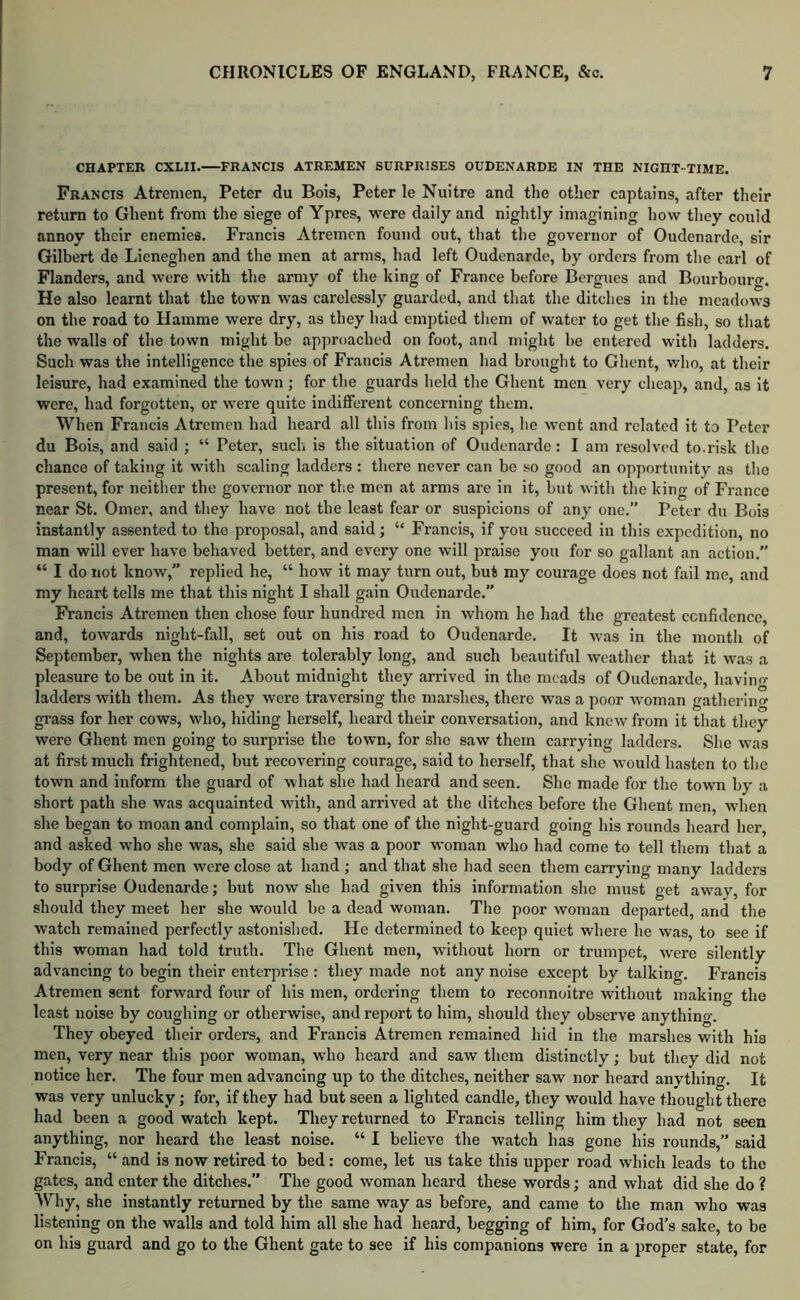 CHAPTER CXLII.—FRANCIS ATREMEN SURPRISES OUDENARDE IN THE NIGHT TIME. Francis Atrenien, Peter du Bois, Peter le Nuitre and the other captains, after tlieir return to Ghent from the siege of Ypres, were daily and nightly imagining how they could annoy their enemies. Francis Atremcn found out, that the governor of Oudenarde, sir Gilbert de Lieneghen and the men at arms, had left Oudenarde, by orders from the earl of Flanders, and were with the army of the king of France before Bergues and Bourbourg. He also learnt that the town was carelessly guarded, and that the ditches in the meadows on the road to Hamme were dry, as they had emptied tliem of water to get the fish, so that the walls of the town might be approached on foot, and might he entered with ladders. Such was the intelligence the spies of Francis Atremen had brought to Ghent, who, at their leisure, had examined the town ; for the guards held the Ghent men very cheap, and, as it were, had forgotten, or were quite indifferent concerning them. When Francis Atremen had heard all this from his spies, he went and related it to Peter du Bois, and said ; “ Peter, such is the situation of Oudenarde: I am resolved to.risk the chance of taking it with scaling ladders : there never can be so good an opportunity as the present, for neither the governor nor the men at arms are in it, but with the king of France near St. Omer, and they have not the least fear or suspicions of any one.” Peter du Bois instantly assented to the proposal, and said ; “ Francis, if you succeed in this expedition, no man will ever have behaved better, and every one will praise you for so gallant an action.” “ I do not know,” replied he, “ how it may turn out, but my courage does not fail me, and my heart tells me that this night I shall gain Oudenarde.” Francis Atremen then chose four hundred men in whom he had the greatest confidence, and, towards night-fall, set out on his road to Oudenarde. It was in the month of September, when the nights are tolerably long, and such beautiful weather that it was a pleasure to be out in it. About midnight they arrived in the meads of Oudenarde, havino- ladders with them. As they wore traversing the marshes, there was a poor woman gatherino' grass for her cows, who, hiding herself, heard their conversation, and know from it that they were Ghent men going to surprise the town, for she saw them carrying ladders. She was at first much frightened, but recovering courage, said to herself, that she would hasten to the town and inform the guard of what she had heard and seen. She made for the town by a short path she was acquainted with, and arrived at the ditches before the Ghent men, wdien she began to moan and complain, so that one of the night-guard going his rounds heard her, and asked who she was, she said she was a poor woman who had come to tell them that a body of Ghent men were close at hand ; and that she had seen them carrying many ladders to surprise Oudenarde; but now she bad given this information she must get aw^ay, for should they meet her she would be a dead woman. The poor woman departed, and the watch remained perfectly astonished. He determined to keep quiet where he was, to see if this woman had told truth. The Ghent men, without horn or trumpet, were silently advancing to begin tbeir enterprise : they made not any noise except by talking. Francis Atremen sent forward four of his men, ordering them to reconnoitre without making the least noise by coughing or otherwise, and report to him, should they observe anything. They obeyed their orders, and Francis Atremen remained hid in the marshes with his men, very near this poor woman, who beard and saw them distinctly; but they did not notice her. The four men advancing up to the ditches, neither saw nor heard anything. It was very unlucky; for, if they had but seen a lighted candle, they would have thought there had been a good watch kept. They returned to Francis telling him they had not seen anything, nor heard the least noise. “ I believe the watch has gone his rounds,” said Francis, “ and is now retired to bed: come, let us take this upper road which leads to the gates, and enter the ditches.” The good woman heard these words; and what did she do ? Why, she instantly returned by the same way as before, and came to the man who was listening on the walls and told him all she had heard, begging of him, for God’s sake, to be on his guard and go to the Ghent gate to see if his companions were in a proper state, for