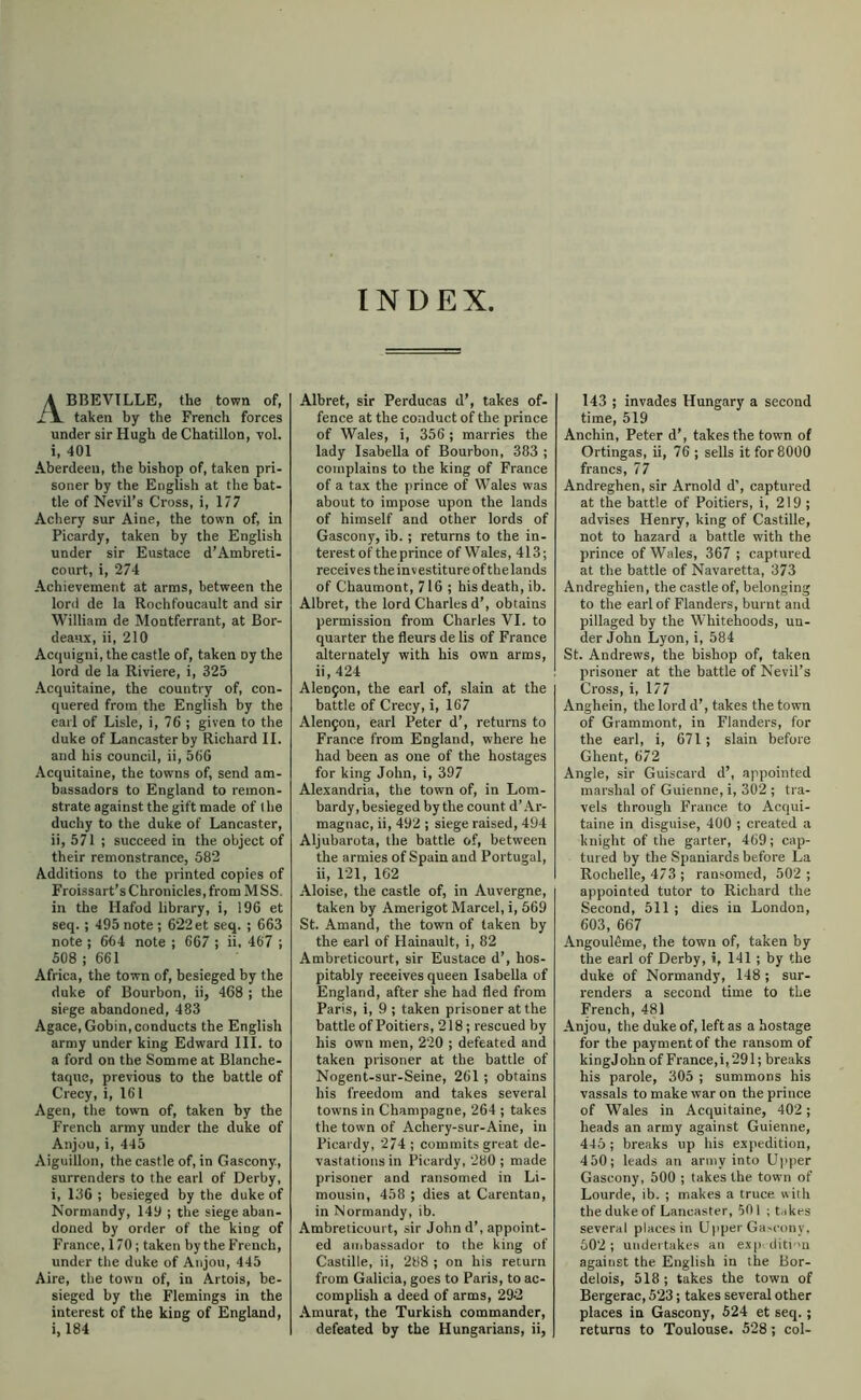 INDEX, A BBEVTLLE, the town of, lx. taken by the French forces under sir Hugh deChatillon, vol. i, 401 Aberdeen, the bishop of, taken pri- soner by the English at the bat- tle of Nevil’s Cross, i, 177 Achery sur Aine, the town of, in Picardy, taken by the English under sir Eustace d’Ambreti- court, i, 274 Achievement at arms, between the lord de la Rochfoucault and sir William de Montferrant, at Bor- deaux, ii, 210 Acquigni, the castle of, taken oy the lord de la Riviere, i, 325 Acquitaine, the country of, con- quered from the English by the earl of Lisle, i, 76 ; given to the duke of Lancaster by Richard II. and his council, ii, 560 Acquitaine, the towns of, send am- bassadors to England to remon- strate against the gift made of the duchy to the duke of Lancaster, ii, 571 ; succeed in the object of their remonstrance, 582 Additions to the printed copies of Froissart’s Chronicles, from M SS. in the Hafod library, i, 196 et seq.; 495 note ; 622 et seq. ; 663 note ; 664 note ; 667 ; ii, 467 ; 508 ; 661 Africa, the town of, besieged by the duke of Bourbon, ii, 468 ; the siege abandoned, 483 Agace.Gobin, conducts the English army under king Edward III. to a ford on the Somme at Blanche- taqne, previous to the battle of Crecy, i, 161 Agen, the town of, taken by the French army under the duke of Anjou, i, 445 Aiguillon, the castle of, in Gascony, surrenders to the earl of Derby, i, 136 ; besieged by the duke of Normandy, 149 ; the siege aban- doned by order of the king of France, 170; taken by the French, under tlie duke of Anjou, 445 Aire, the town of, in Artois, be- sieged by the Flemings in the interest of the king of England, i, 184 Albret, sir Perducas d’, takes of- fence at the conduct of the prince of Wales, i, 356; marries the lady Isabella of Bourbon, 383 ; complains to the king of France of a tax the prince of Wales was about to impose upon the lands of himself and other lords of Gascony, ib. ; returns to the in- terest of the prince of Wales, 413; receives the investiture of the lands of Chaumont, 716; his death, ib. Albret, the lord Charles d’, obtains permission from Charles VI. to quarter the fleurs de lis of France alternately with his own arms, ii, 424 Alen9on, the earl of, slain at the battle of Crecy, i, 167 Alen9on, earl Peter d’, returns to France from England, where he had been as one of the hostages for king John, i, 397 Alexandria, the town of, in Lom- bardy, besieged by the count d’.\r- magnac, ii, 492 ; siege raised, 494 Aljubarota, the battle of, between the armies of Spain and Portugal, ii, 121, 162 Aloise, the castle of, in Auvergne, taken by Amerigot Marcel, i, 669 St. Amand, the town of taken by the earl of Hainault, i, 82 Ambreticourt, sir Eustace d’, hos- pitably receives queen Isabella of England, after she had fled from Paris, i, 9 ; taken prisoner at the battle of Poitiers, 218; rescued by his own men, 220 ; defeated and taken prisoner at the battle of Nogent-sur-Seine, 261 ; obtains his freedom and takes several towns in Champagne, 264 ; takes the town of Achery-sur-Aine, in Picardy, 274 ; commits great de- vastations in Picardy, 280 ; made prisoner and ransomed in Li- mousin, 458 ; dies at Carentan, in Normandy, ib. Ambreticourt, sir John d’, appoint- ed ambassador to the king of Castille, ii, 288 ; on his return from Galicia, goes to Paris, to ac- complish a deed of arms, 29-2 Amurat, the Turkish commander, defeated by the Hungarians, ii, 143 ; invades Hungary a second time, 519 Anchin, Peter d’, takes the town of Ortingas, ii, 76 ; sells it for 8000 francs, 77 Andreghen, sir Arnold d’, captured at the battle of Poitiers, i, 219 ; advises Henry, king of Castille, not to hazard a battle with the prince of Wales, 367 ; captured at the battle of Navaretta, 373 Andreghien, the castle of, belonging to the earl of Flanders, burnt and pillaged by the Whitehoods, un- der John Lyon, i, 584 St. Andrews, the bishop of, taken prisoner at the battle of Nevil’s Cross, i, 177 Anghein, the lord d’, takes the town of Grammont, in Flanders, for the earl, i, 671 ; slain before Ghent, 672 Angle, sir Guiscard d’, appointed marshal of Guienne, i, 302 ; tra- vels through France to Acqui- taine in disguise, 400 ; created a knight of the garter, 469; cap- tured by the Spaniards before La Rochelle, 473 ; ransomed, 502 ; appointed tutor to Richard the Second, 511 ; dies in London, 603, 667 AngoulOme, the town of, taken by the earl of Derby, i, 141 ; by the duke of Normandy, 148; sur- renders a second time to the French, 481 Anjou, the duke of, left as a hostage for the payment of the ransom of kingjohn of France,!, 291; breaks his parole, 305 ; summons his vassals to make war on the prince of Wales in Acquitaine, 402; heads an army against Guienne, 446 ; breaks up his expedition, 450; leads an army into Upper Gascony, 500 ; takes the town of Lourde, ib. ; makes a truce with the duke of Lancaster, 501 ; takes several places in Upper Ga-cony. 602; undertakes an exp diti 'u against the English in the Bor- delois, 518; takes the town of Bergerac, 523; takes several other places in Gascony, 524 et seq. ; returns to Toulouse. 528; col-