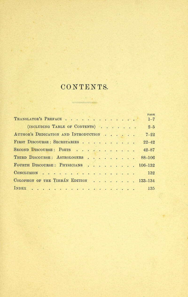 CONTENTS. PAGE Translator’s Preface 1-7 (including Table of Contents) 2-5 Author’s Dedication and Introduction 7-22 First Discourse : Secretaries 22-42 Second Discourse : Poets . 42-87 Third Discourse : Astrologers 88-106 Fourth Discourse : Physicians 106-132 Conclusion 132 Colophon of the Tihran Edition 133-134 Index 135