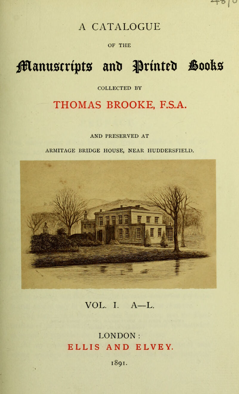 OF THE |5lanuscrtpts! anli ^rmtrt iSoofes COLLECTED BY THOMAS BROOKE, F.S.A. AND PRESERVED AT ARMITAGE BRIDGE HOUSE, NEAR HUDDERSFIELD. VOL. I. A—L. LONDON: ELLIS AND ELVEY.