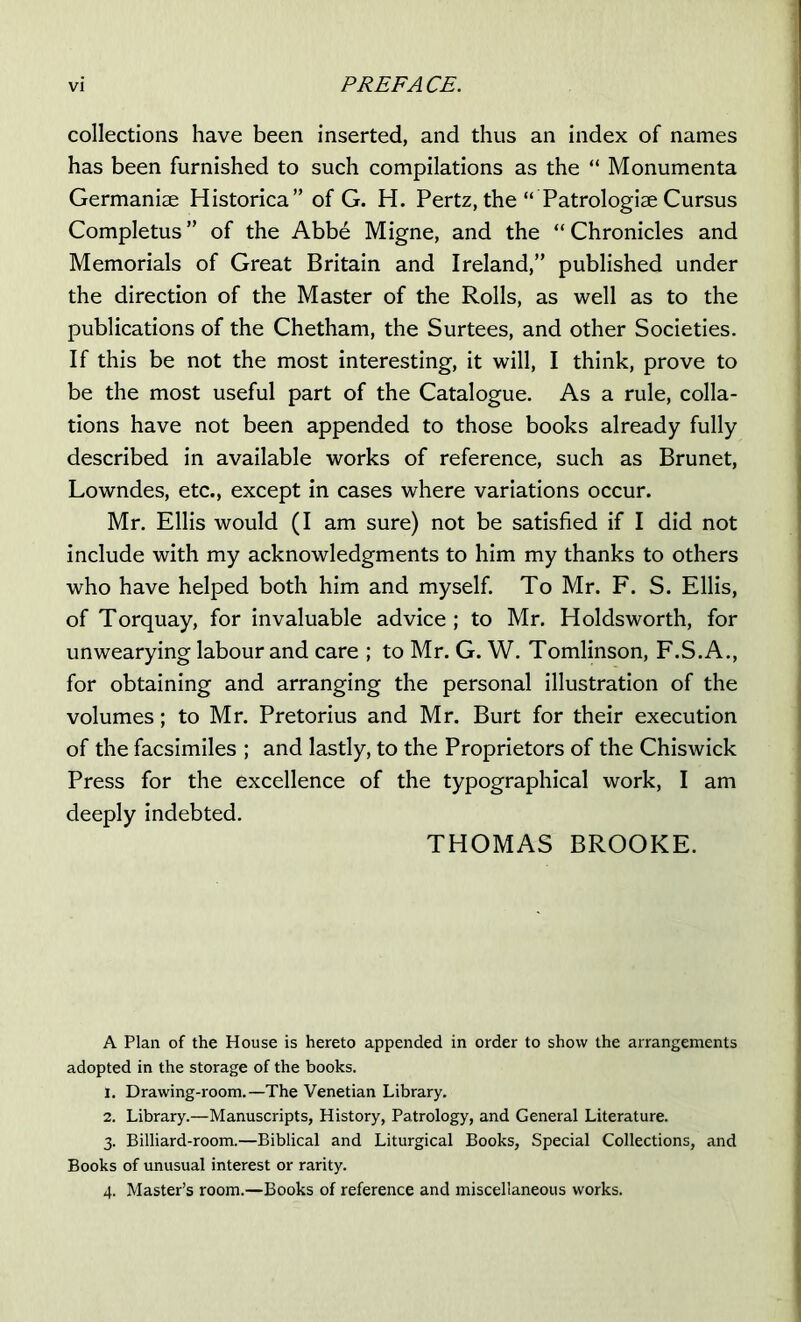 collections have been inserted, and thus an index of names has been furnished to such compilations as the “ Monumenta Germaniae Historica” of G. H. Pertz, the “ Patrologiae Cursus Completus ” of the Abbe Migne, and the “ Chronicles and Memorials of Great Britain and Ireland,” published under the direction of the Master of the Rolls, as well as to the publications of the Chetham, the Surtees, and other Societies. If this be not the most interesting, it will, I think, prove to be the most useful part of the Catalogue. As a rule, colla- tions have not been appended to those books already fully described in available works of reference, such as Brunet, Lowndes, etc., except in cases where variations occur. Mr. Ellis would (I am sure) not be satisfied if I did not include with my acknowledgments to him my thanks to others who have helped both him and myself. To Mr. F. S. Ellis, of Torquay, for invaluable advice ; to Mr. Holdsworth, for unwearying labour and care ; to Mr. G. W. Tomlinson, F.S.A., for obtaining and arranging the personal illustration of the volumes; to Mr. Pretorius and Mr. Burt for their execution of the facsimiles ; and lastly, to the Proprietors of the Chiswick Press for the excellence of the typographical work, I am deeply indebted. THOMAS BROOKE. A Plan of the House is hereto appended in order to show the arrangements adopted in the storage of the books. 1. Drawing-room.—The Venetian Library. 2. Library.—Manuscripts, History, Patrology, and General Literature. 3. Billiard-room.—Biblical and Liturgical Books, Special Collections, and Books of unusual interest or rarity. 4. Master’s room.—Books of reference and miscellaneous works.