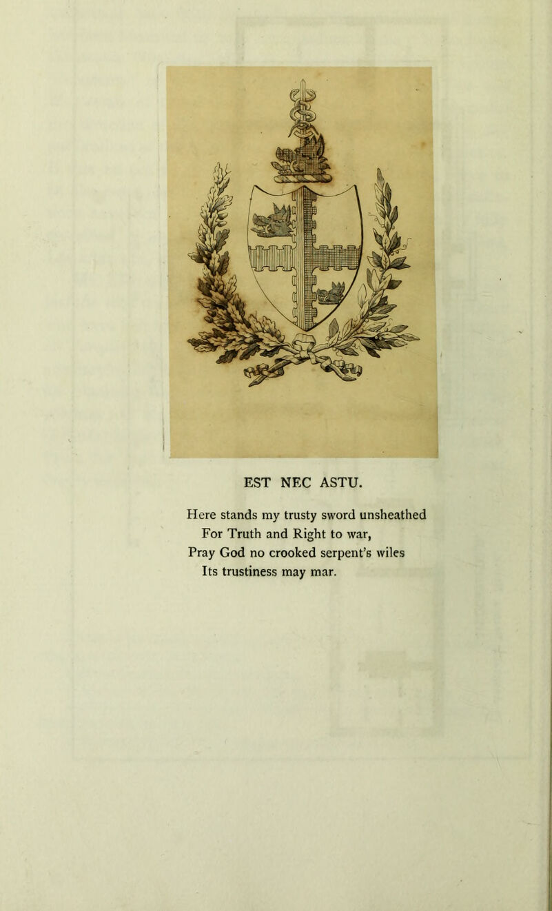 EST NEC ASTU. Here stands my trusty sword unsheathed For Truth and Right to war, Pray God no crooked serpent’s wiles Its trustiness may mar.