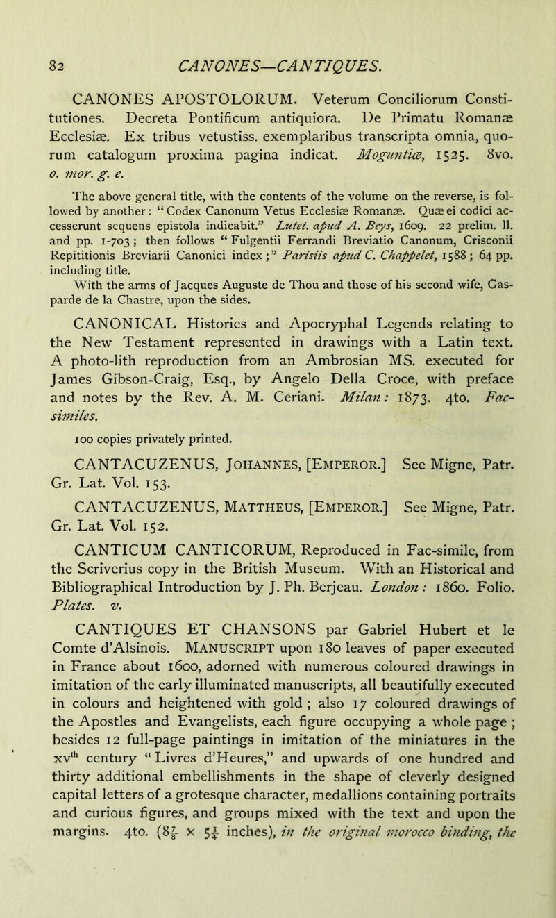 CANONES APOSTOLORUM. Veterum Conciliorum Consti- tutiones. Decreta Pontificum antiquiora. De Primatu Romanae Ecclesiae. Ex tribus vetustiss. exemplaribus transcripta omnia, quo- rum catalogum proxima pagina indicat. Moguntice, 1525, 8vo. 0. mor. g. e. The above general title, with the contents of the volume on the reverse, is fol- lowed by another: “Codex Canonum Vetus Ecclesiae Romanae. Quaeei codici ac- cesserunt sequens epistola indicabit.” Lutet. apud A. Beys, 1609. 22 prelim. 11. and pp. 1-703; then follows “ Fulgentii Ferrandi Breviatio Canonum, Crisconii Repititionis Breviarii Canonici index;” Parisiis apud C. Chappelet, 1588; 64 pp. including title. With the arms of Jacques Auguste de Thou and those of his second wife, Gas- parde de la Chastre, upon the sides. CANONICAL Histories and Apocryphal Legends relating to the New Testament represented in drawings with a Latin text. A photo-lith reproduction from an Ambrosian MS. executed for James Gibson-Craig, Esq., by Angelo Della Croce, with preface and notes by the Rev. A. M. Ceriani. Milan: 1873. 4to. Fac- similes. 100 copies privately printed. CANTACUZENUS, Johannes, [Emperor.] See Migne, Patr. Gr. Lat. Vol. 153. CANTACUZENUS, Mattheus, [Emperor.] See Migne, Patr. Gr. Lat. Vol. 152. CANTICUM CANTICORUM, Reproduced in Fac-simile, from the Scriverius copy in the British Museum. With an Historical and Bibliographical Introduction by J. Ph. Berjeau. London: i860. Folio. Plates. V. CANTIQUES ET CHANSONS par Gabriel Hubert et le Comte d’Alsinois. MANUSCRIPT upon 180 leaves of paper executed in France about 1600, adorned with numerous coloured drawings in imitation of the early illuminated manuscripts, all beautifully executed in colours and heightened with gold ; also 17 coloured drawings of the Apostles and Evangelists, each figure occupying a whole page ; besides 12 full-page paintings in imitation of the miniatures in the xv century “ Livres d’Heures,” and upwards of one hundred and thirty additional embellishments in the shape of cleverly designed capital letters of a grotesque character, medallions containing portraits and curious figures, and groups mixed with the text and upon the margins, qto. (8|- x 5A inches), in the original morocco binding, the