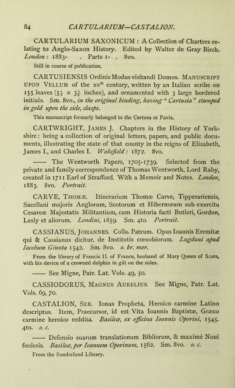 CARTULARIUM SAXONICUM : A Collection of Charters re- lating to Anglo-Saxon History, Edited by Walter de Gray Birch. London: 1883- . Parts i- . 8vo. Still in course of publication. CARTUSIENSIS Ordinis Modus visitandi Domos. MANUSCRIPT UPON Vellum of the xv‘'’ century, written by an Italian scribe on 15s leaves (54 x 3|- inches), and ornamented with 3 large bordered initials. Sm. 8vo., in the original binding, having “ Cartusia ” stamped in gold upon the side, clasps. This manuscript formerly belonged to the Certosa at Pavia. CARTWRIGHT, James J. Chapters in the History of York- shire : being a collection of original letters, papers, and public docu- ments, illustrating the state of that county in the reigns of Elizabeth, James I., and Charles I. Wakefield: 1872. 8vo, The Wentworth Papers, 1705-1739. Selected from the private and family correspondence of Thomas Wentworth, Lord Raby, created in 1711 Earl of Strafford. With a Memoir and Notes. London, 1883. 8vo. Portrait. CARVE, Thom^. Itinerarium Thomae Carve, Tipperariensis, Sacellani majoris Anglorum, Scotorum et Hibernorum sub exercitu Cesareae Majestatis Militantium, cum Historia facti Butleri, Gordon, Lesly et aliorum. Londini, 1859. Sm. 4to. Portrait. CASSIANUS, Johannes. Colla. Patrum. Opus loannis Eremitae qui & Cassianus dicitur, de Institutis ccenobiorum. Lugduni apud Lacobtim Giunta 1542. Sm. 8vo. 0. br. mor. From the library of Francis II. of France, husband of Mary Queen of Scots, with his device of a crowned dolphin in gilt on the sides. See Migne, Patr. Lat. Vols. 49, 50. CASSIODORUS, Magnus Aurelius. See Migne, Patr. Lat. Vols. 69, 70. CASTALION, See. lonas Propheta, Heroico carmine Latino descriptus. Item, Praecursor, id est- Vita loannis Baptistae, Graeco carmine heroico reddita. Basilece, ex officina Loannis Oporini, 1545- 4to. 0. c. Defensio suarum translationum Bibliorum, & maxime Noui foederis. Basilece, per loannem Oporinmn, 1562. Sm. 8vo. 0. c. From the Sunderland Library.