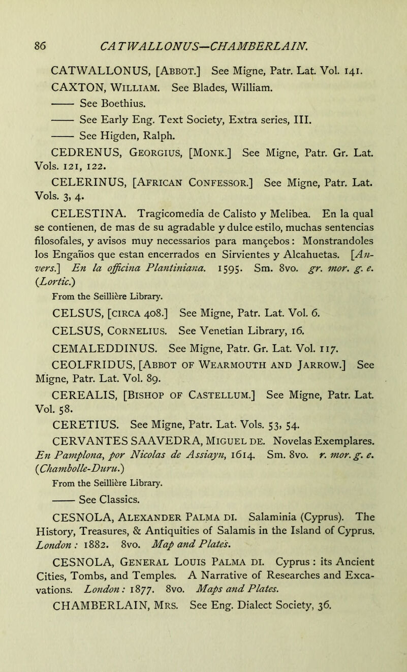 CATWALLONUS, [Abbot.] See Migne, Patr. Lat. Vol. 141. CAXTON, William. See Blades, William. See Boethius. See Early Eng. Text Society, Extra series. III. See Higden, Ralph. CEDRENUS, Georgius, [Monk.] See Migne, Patr. Gr. Lat. Vols. 121, 122. CELERINUS, [African Confessor.] See Migne, Patr. Lat. Vols. 3, 4. CELESTINA. Tragicomedia de Calisto y Melibea. En la qual se contienen, de mas de su agradable y dulce estilo, muchas sentencias filosofales, y avisos muy necessarios para man§ebos : Monstrandoles los Enganos que estan encerrados en Sirvientes y Alcahuetas. [Au- vers.] En la officina Planiiniana. 1595. Sm. 8vo. gr. mor. g. e. {Lortic?) From the Seilli^re Library. CELSUS, [circa 408.] See Migne, Patr. Lat. Vol. 6. CELSUS, Cornelius. See Venetian Library, 16. CEMALEDDINUS. See Migne, Patr. Gr. Lat. Vol. 117. CEOLFRIDUS, [Abbot of Wearmouth and Jarrow.] See Migne, Patr. Lat. Vol. 89. CEREALIS, [Bishop of Castellum.] See Migne, Patr. Lat. Vol. 58. CERETIUS. See Migne, Patr. Lat. Vols. 53, 54. CERVANTES SAAVEDRA, Miguel de. Novelas Exemplares. En Pamplona^ por Nicolas de Assiayn, 1614. Sm. 8vo. r. mor. g. e. {Chambolle-Duru.') From the Seilli^re Library. See Classics. CESNOLA, Alexander Palma di. Salaminia (Cyprus). The History, Treasures, & Antiquities of Salamis in the Island of Cyprus. London : 1882. 8vo. Map and Plate's. CESNOLA, General Louis Palma di. Cyprus: its Ancient Cities, Tombs, and Temples. A Narrative of Researches and Exca- vations. London: i%yj. 8vo. Maps and Plates. CHAMBERLAIN, Mrs. See Eng. Dialect Society, 36.