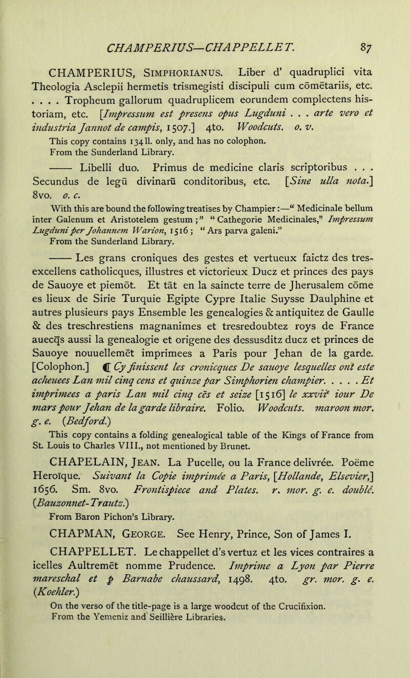 CHAMPERIUS, SiMPHORlANUS. Liber d’ quadruplici vita Theologia Asclepii hermetis trismegisti discipuli cum cometariis, etc. . . . . Tropheum gallorum quadruplicem eorundem complectens his- toriam, etc. [Impressum est presens opus Lugduni . . . arte vero et industria Jannot de campis, 1507.] 4to. Woodcuts. 0. v. This copy contains 13411. only, and has no colophon. From the Sunderland Library. Libelli duo. Primus de medicine claris scriptoribus . . . Secundus de legu divinaru conditoribus, etc. \^Sine ulla nota.^ 8 VO. 0. c. With this are bound the following treatises by Champier:— Medicinale bellum inter Galenum et Aristotelem gestum;” “ Cathegorie Medicinales,” Impressum Lugduni per Johannem Warion, 1516 ; “ Ars parva galeni.” From the Sunderland Library. Les grans croniques des gestes et vertueux faictz des tres- excellens catholicques, illustres et victorieux Ducz et princes des pays de Sauoye et piemdt. Et tat en la saincte terre de Jherusalem come es lieux de Sirie Turquie Egipte Cypre Italie Suysse Daulphine et autres plusieurs pays Ensemble les genealogies & antiquitez de Gaulle & des treschrestiens magnanimes et tresredoubtez roys de France auecqs aussi la genealogie et origene des dessusditz ducz et princes de Sauoye nouuellemet imprimees a Paris pour Jehan de la garde. [Colophon.] Cy finissent les cronicques De sauoye lesquelles ont este aclieuees Lan mil cinq cens et quinzepar Siinphorien champier. .... Et imprimees a paris Lan mil cinq ces et seize [1516] le xxviP iour De mars pour Jehan de la garde libraire. Folio. Woodcuts, maroon mor. g. e. {Bedford^) This copy contains a folding genealogical table of the Kings of France from St. Louis to Charles VIII., not mentioned by Brunet. CHAPELAIN, Jean. La Pucelle, ou la France delivr^e. Poeme Herolque. Suivant la Copie imprimie a Paris, \_Hollande, ElsevierP^ 1656. Sm. 8vo. Frontispiece and Plates, r. mor. g. e. doubU. {Bauzonnet- Trautzl) From Baron Pichon’s Library. CHAPMAN, George. See Henry, Prince, Son of James I. CHAPPELLET. Lechappellet d’svertuz et les vices contraires a icelles Aultremet nomme Prudence. Imprime a Lyon par Pierre mareschal et p Barnabe chaussard, 1498. 4to. gr. mor. g. e. (Koehlerl) On the verso of the title-page is a large woodcut of the Crucifixion. From the Yemeniz and'Seilli^re Libraries.