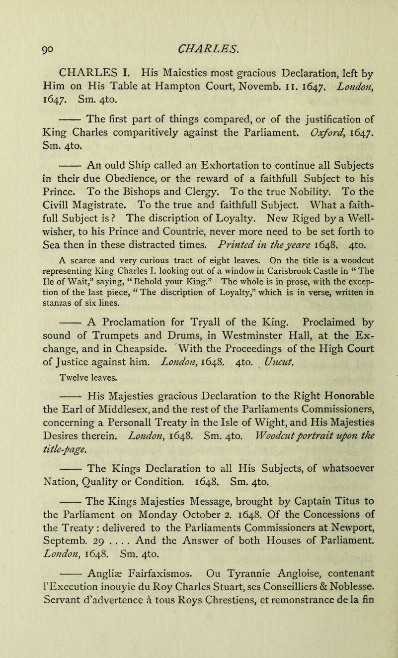 CHARLES I. His Maiesties most gracious Declaration, left by Him on His Table at Hampton Court, Novemb. ii. 1647. London, 1647. Sm. 4to. The first part of things compared, or of the justification of King Charles comparitively against the Parliament. Oxford, 1647. Sm. 4to. An ould Ship called an Exhortation to continue all Subjects in their due Obedience, or the reward of a faithfull Subject to his Prince. To the Bishops and Clergy. To the true Nobility. To the Civill Magistrate. To the true and faithfull Subject. What a faith- full Subject is The discription of Loyalty. New Riged by a Well- wisher, to his Prince and Countrie, never more need to be set forth to Sea then in these distracted times. Printed in theyeare 1648. 4to. A scarce and very curious tract of eight leaves. On the title is a woodcut representing King Charles I. looking out of a window in Carisbrook Castle in “ The He of Wait,” saying, “ Behold your King.” The whole is in prose, with the excep- tion of the last piece, “ The discription of Loyalty,” which is in verse, written in stanzas of six lines. A Proclamation for Tryall of the King. Proclaimed by sound of Trumpets and Drums, in Westminster Hall, at the Ex- change, and in Cheapside. With the Proceedings of the High Court of Justice against him. London, 1648. 4to. UnctU. Twelve leaves. His Majesties gracious Declaration to the Right Honorable the Earl of Middlesex, and the rest of the Parliaments Commissioners, concerning a Personall Treaty in the Isle of Wight, and His Majesties Desires therein. London, 16^^. Sm. 4to. Woodcut portrait upo7i the title-page. The Kings Declaration to all His Subjects, of whatsoever Nation, Quality or Condition. 1648. Sm. 4to. The Kings Majesties Message, brought by Captain Titus to the Parliament on Monday October 2. 1648. Of the Concessions of the Treaty : delivered to the Parliaments Commissioners at Newport, Septemb. 29 ... . And the Answer of both Houses of Parliament. London, 1648. Sm. 4to. Angliae Fairfaxismos. Ou Tyrannie Angloise, contenant I’Execution inouyie du Roy Charles Stuart, ses Conseilliers & Noblesse. Servant d’advertence a tons Roys Chrestiens, et remonstrance de la fin