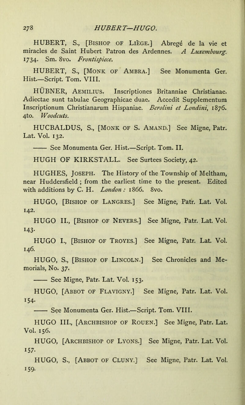 HUBERT, S., [Bishop of Liege.] Abrege de la vie et miracles de Saint Hubert Patron des Ardennes. A Luxembourg. 1734. Sm. 8vo. Frontispiece. HUBERT, S., [Monk of Ambra.] See Monumenta Ger. Hist.—Script. Tom. VIII. HUBNER, Aemilius. Inscriptiones Britanniae Christianae. Adiectae sunt tabulae Geographicae duae. Accedit Supplementum Inscriptionum Christianarum Hispaniae. Berolini et Lo7idiniy 1876. 4to. Woodcuts. HUCBALDUS, S., [Monk of S. Amand.] See Migne, Patr. Lat. Vol. 132. See Monumenta Ger. Hist.—Script. Tom. II. HUGH OF KIRKSTALL. See Surtees Society, 42. HUGHES, Joseph. The History of the Township of Meltham, near Huddersfield ; from the earliest time to the present. Edited with additions by C. H. Lotidon : 1866. 8vo. HUGO, [Bishop of Langres.] See Migne, Patr. Lat. Vol. 142. HUGO II., [Bishop of Nevers.] See Migne, Patr. Lat. Vol. 143- HUGO I., [Bishop of Troyes.] See Migne, Patr. Lat. Vol. 146. HUGO, S., [Bishop of Lincoln.] See Chronicles and Me- morials, No. 37. See Migne, Patr. Lat. Vol. 153. HUGO, [Abbot of Flavigny.] See Migne, Patr. Lat. Vol. 154. See Monumenta Ger. Hist.—Script. Tom. VIII. HUGO HI., [Archbishop of Rouen.] See Migne, Patr. Lat. Vol. 156. HUGO, [Archbishop of Lyons.] See Migne, Patr. Lat. Vol. 157- HUGO, S., [Abbot of Cluny.] See Migne, Patr. Lat. Vol. 159.