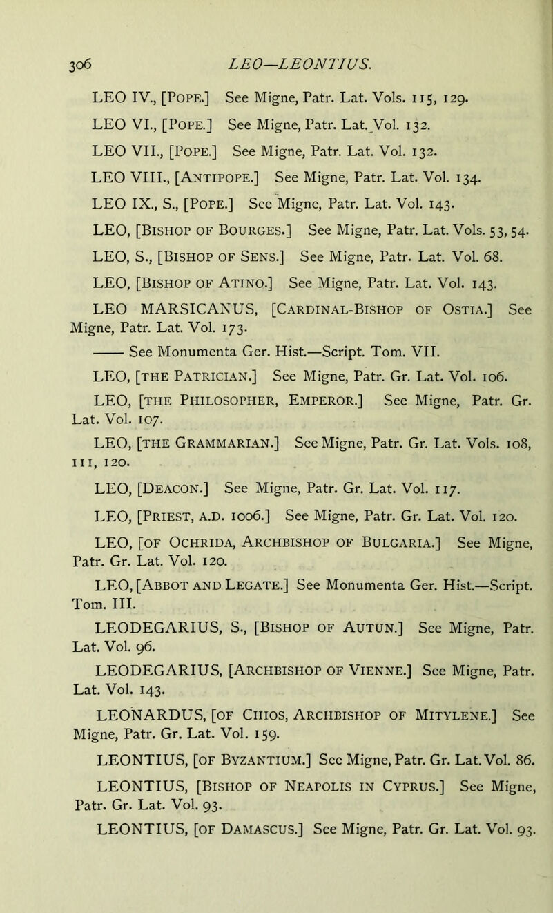 LEO IV., [Pope.] See Migne, Patr. Lat. Vols. 115, 129. LEO VI., [Pope.] See Migne, Patr. Lat. Vol. 132. LEO VII., [Pope.] See Migne, Patr. Lat. Vol. 132. LEO VIII., [Antipope.] See Migne, Patr. Lat. Vol. 134. LEO IX., S., [Pope.] See Migne, Patr. Lat. Vol. 143. LEO, [Bishop of Bourges.] See Migne, Patr. Lat. Vols. 53, 54. LEO, S., [Bishop of Sens.] See Migne, Patr. Lat. Vol. 68. LEO, [Bishop of Atino.] See Migne, Patr. Lat. Vol. 143. LEO MARSICANUS, [Cardinal-Bishop of Ostia.] See Migne, Patr. Lat. Vol. 173. See Monumenta Ger. Hist.—Script. Tom. VII. LEO, [the Patrician.] See Migne, Patr. Gr. Lat. Vol. 106. LEO, [the Philosopher, Emperor.] See Migne, Patr. Gr. Lat. Vol. 107. LEO, [the Grammarian.] See Migne, Patr. Gr. Lat. Vols. 108, III, 120. LEO, [Deacon.] See Migne, Patr. Gr. Lat. Vol. 117. LEO, [Priest, a.D. 1006.] See Migne, Patr. Gr. Lat. Vol. 120. LEO, [OF OcHRiDA, Archbishop of Bulgaria.] See Migne, Patr. Gr. Lat. Vol. 120. LEO, [Abbot AND Legate.] See Monumenta Ger. Hist—Script, Tom. III. LEODEGARIUS, S., [Bishop of Autun.] See Migne, Patr. Lat. Vol. 96. LEODEGARIUS, [Archbishop of Vienne.] See Migne, Patr. Lat. Vol. 143. LEONARDUS, [of Chios, Archbishop of Mitylene.] See Migne, Patr. Gr. Lat. Vol. 159. LEONTIUS, [OF Byzantium.] See Migne, Patr, Gr. Lat Vol. 86. LEONTIUS, [Bishop of Neapolis in Cyprus.] See Migne, Patr. Gr. Lat. Vol. 93. LEONTIUS, [of Damascus.] See Migne, Patr, Gr. Lat Vol. 93.