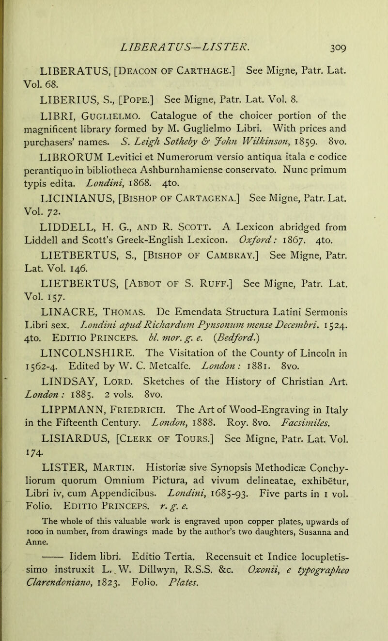 LIBERATUS, [Deacon of Carthage.] See Migne, Patr, Lat. Vol. 68. LIBERIUS, S., [Pope.] See Migne, Patr. Lat. Vol. 8. LIBRI, Guglielmo. Catalogue of the choicer portion of the magnificent library formed by M. Guglielmo Libri. With prices and purchasers’ names. S. Leigh Sotheby & John Wilkinson^ 1859. ^vo. LIBRORUM Levitici et Numerorum versio antiqua itala e codice perantiquo in bibliotheca Ashburnhamiense conservato. Nunc primum typis edita. Londtni, 1868. 4to. LICINIANUS, [Bishop of Cartagena.] See Migne, Patr. Lat. Vol. 72. LIDDELL, H. G., AND R. Scott. A Lexicon abridged from Liddell and Scott’s Greek-English Lexicon. Oxford: 1867. 4to. LIETBERTUS, S., [Bishop of Cambray.] See Migne, Patr. Lat. Vol. 146. LIETBERTUS, [Abbot of S. Ruff.] See Migne, Patr. Lat. Vol. 157. LINACRE, Thomas. De Emendata Structura Latini Sermonis Libri sex. Londini apudRichardum Pynsonum mense Decembri. 1524. 4t0. Editio Princeps. bl. mor. g. e. {Bedford.) LINCOLNSHIRE. The Visitation of the County of Lincoln in 1562-4. Edited by W. C. Metcalfe. London: 1881. 8vo. LINDSAY, Lord. Sketches of the History of Christian Art. London: 1885. 2 vols. 8vo. LIPPMANN, Friedrich. The Art of Wood-Engraving in Italy in the Fifteenth Century. London, 1888. Roy. 8vo. Facsimiles. LISIARDUS, [Clerk of Tours.] See Migne, Patr. Lat. Vol. 174- LISTER, Martin. Historiae sive Synopsis Methodicae Conchy- liorum quorum Omnium Pictura, ad vivum delineatae, exhibetur, Libri iv, cum Appendicibus. Londini, 1685-93. Five parts in i vol. Folio. Editio Princeps. r. g. e. The whole of this valuable work is engraved upon copper plates, upwards of 1000 in number, from drawings made by the author’s two daughters, Susanna and Anne. lidem libri. Editio Tertia. Recensuit et Indice locupletis- simo instruxit L. ^W. Dillwyn, R.S.S. &c. Oxonii, e typographeo Clarendoniano, 1823. Folio. Plates.