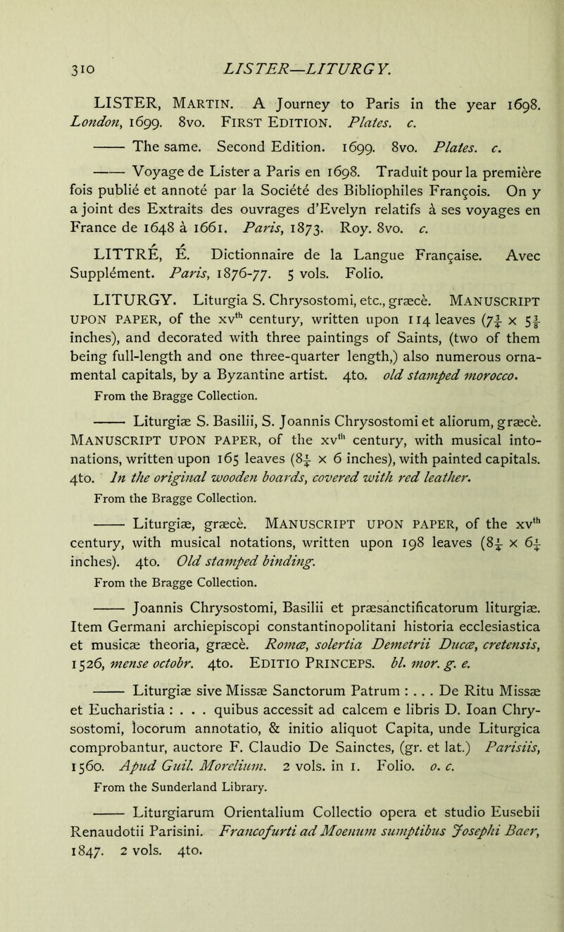 LISTER, Martin. A Journey to Paris in the year 1698. Lo7idon, 1699. 8vo. First Edition. Plates, c. The same. Second Edition. 1699. 8vo. Plates, c. Voyage de Lister a Paris en 1698. Traduit pour la premiere fois public et annote par la Societd des Bibliophiles Francois. On y a joint des Extraits des ouvrages d’Evelyn relatifs a ses voyages en France de 1648 a 1661. Paris, 1873. Roy. 8vo. c. LITTRE, E. Dictionnaire de la Langue Fran^aise. Avec Supplement. Paris, 1876-77. 5 vols. Folio. LITURGY. Liturgia S. Chrysostomi, etc., graece. MANUSCRIPT UPON PAPER, of the xv*'’ century, written upon 114 leaves (7|- x 5f inches), and decorated with three paintings of Saints, (two of them being full-length and one three-quarter length,) also numerous orna- mental capitals, by a Byzantine artist. 4to. old stamped morocco. From the Bragge Collection. Liturgiae S. Basilii, S. Joannis Chrysostomi et aliorum, graece. Manuscript upon paper, of the xv“' century, with musical into- nations, written upon 165 leaves (8^ x 6 inches), with painted capitals. 4to. In the original woodot boards, covered with red leather. From the Bragge Collection. Liturgiae, graece. MANUSCRIPT UPON PAPER, of the xv“’ century, with musical notations, written upon 198 leaves (8e x 6^ inches). 4to. Old stamped bindhig. From the Bragge Collection. Joannis Chrysostomi, Basilii et praesanctificatorum liturgiae. Item Germani archiepiscopi constantinopolitani historia ecclesiastica et musics theoria, grsce. Romce, solertia Demetrii Ducce, cretensis, 1526, mense octobr. 4to. Editio Princeps. bl. mor. g. e. Liturgis sive Misss Sanctorum Patrum : . . . De Ritu Misss et Eucharistia : . . . quibus accessit ad calcem e libris D. loan Chry- sostomi, locorum annotatio, & initio aliquot Capita, unde Liturgica comprobantur, auctore F. Claudio De Sainctes, (gr. et lat.) Parisiis, 1560. Apud Guil. Morelium. 2 vols. in i. Folio. 0. c. From the Sunderland Library. Liturgiarum Orientalium Collectio opera et studio Eusebii Renaudotii Parisini. Fi'ancofurti ad Moemim sumptibus Josephi Baer, 1847. 2 vols. 4to.