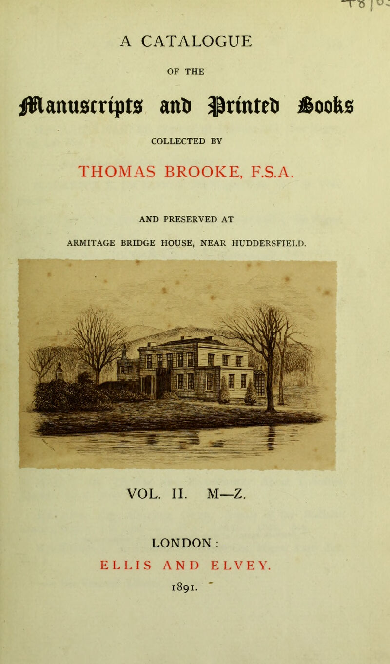 “T75 I u A CATALOGUE OF THE Manuscripts! anti $rinteti Moolis COLLECTED BY THOMAS BROOKE, F.S.A. AND PRESERVED AT ARMITAGE BRIDGE HOUSE, NEAR HUDDERSFIELD. VOL. II. M—Z. LONDON: ELLIS AND ELVEY 1891.