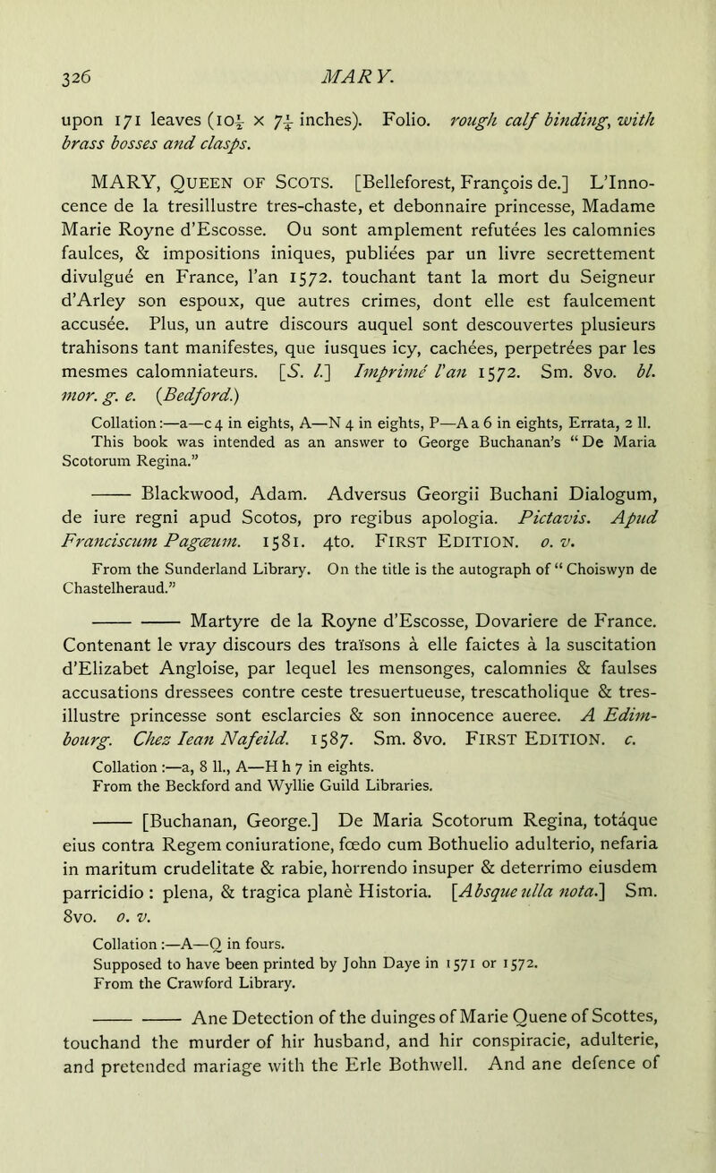 upon 171 leaves (104- x 74 inches). Folio, rough calf binding, with brass bosses and clasps. MARY, Queen of Scots. [Belleforest, Frangois de.] L’lnno- cence de la tresillustre tres-chaste, et debonnaire princesse, Madame Marie Royne d’Escosse. Ou sont amplement refutees les calomnies faulces, & impositions iniques, publiees par un livre secrettement divulgue en France, l’an 1572. touchant tant la mort du Seigneur d’Arley son espoux, que autres crimes, dont elle est faulcement accusee. Plus, un autre discours auquel sont descouvertes plusieurs trahisons tant manifestes, que iusques icy, cachees, perpetrees par les mesmes calomniateurs. [S'. /.] Imprime Van 1572. Sm. 8vo. bl. mor. g. e. (Bedford.) Collation:—a—04 in eights, A—N 4 in eights, P—Aa6 in eights, Errata, 2 11. This book was intended as an answer to George Buchanan’s “ De Maria Scotorum Regina.” Blackwood, Adam. Adversus Georgii Buchani Dialogum, de iure regni apud Scotos, pro regibus apologia. Pictavis. Apnd Franciscum Pagceum. 1581. 4to. First Edition. 0. v. From the Sunderland Library. On the title is the autograph of “Choiswyn de Chastelheraud.” Martyre de la Royne d’Escosse, Dovariere de France. Contenant le vray discours des trai'sons a elle faictes a la suscitation d’Elizabet Angloise, par lequel les mensonges, calomnies & faulses accusations dressees contre ceste tresuertueuse, trescatholique & tres- illustre princesse sont esclarcies & son innocence aueree. A Edim- bourg. Chez lean Nafeild. 1587. Sm. 8vo. First Edition, c. Collation :—a, 8 11., A—H h 7 in eights. From the Beckford and Wyllie Guild Libraries. [Buchanan, George.] De Maria Scotorum Regina, totaque eius contra Regem coniuratione, feedo cum Bothuelio adulterio, nefaria in maritum crudelitate & rabie, horrendo insuper & deterrimo eiusdem parricidio : plena, & tragica plane Historia. [Absqueulla nota.\ Sm. 8vo. 0. v. Collation :—A—0 in fours. Supposed to have been printed by John Daye in 1571 or 1572. From the Crawford Library. Ane Detection of the duinges of Marie Quene of Scottes, touchand the murder of hir husband, and hir conspiracie, adulterie, and pretended mariage with the Erie Bothwell. And ane defence of