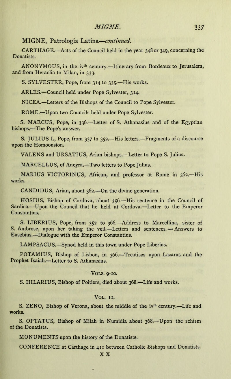 MIGNE, Patrologia Latina—continued. CARTHAGE.—Acts of the Council held in the year 348 or 349, concerning the Donatists. ANONYMOUS, in the ivth century.—Itinerary from Bordeaux to Jerusalem, and from Heraclia to Milan, in 333. S. SYLVESTER, Pope, from 314 to 335.—His works. ARLES.—Council held under Pope Sylvester, 314. NICE A.—Letters of the Bishops of the Council to Pope Sylvester. ROME.—Upon two Councils held under Pope Sylvester. S. MARCUS, Pope, in 336.—Letter of S. Athanasius and of the Egyptian bishops.—The Pope’s answer. S. JULIUS I., Pope, from 337 to 352.—His letters.—Fragments of a discourse upon the Homoousion. VALE NS and URSATIUS, Arian bishops.—Letter to Pope S. Julius. MARCELLUS, of Ancyra.—Two letters to Pope Julius. MARIUS VICTORINUS, African, and professor at Rome in 362.—His works. CAN DI DUS, Arian, about 362.—On the divine generation. HOSIUS, Bishop of Cordova, about 356.—His sentence in the Council of Sardica.—Upon the Council that he held at Cordova.—Letter to the Emperor Constantius. S. LIBERIUS, Pope, from 352 to 366.—Address to Marcellina, sister of S. Ambrose, upon her taking the veil.—Letters and sentences.—'Answers to Eusebius.—Dialogue with the Emperor Constantius. LAMPSACUS. —Synod held in this town under Pope Liberius. POTAMIUS, Bishop of Lisbon, in 366.—Treatises upon Lazarus and the Prophet Isaiah.—Letter to S. Athanasius. Vols. 9-10. S. HILARIUS, Bishop of Poitiers, died about 368.—Life and works. VOL. II. S. ZENO, Bishop of Verona, about the middle of the iv,h century.—Life and works. S. OPTATUS, Bishop of Milah in Numidia about 368.—Upon the schism of the Donatists. MONUMENTS upon the history of the Donatists. CONFERENCE at Carthage in 411 between Catholic Bishops and Donatists. X X