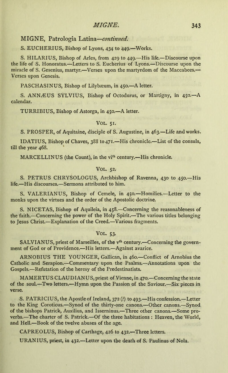 MIGNE, Patrologia Latina—continued. S. EUCHERIUS, Bishop of Lyons, 434 to 449.—Works. S. HILARIUS, Bishop of Arles, from 429 to 449.—His life.—Discourse upon the life of S. Honoratus.—Letters to S. Eucherius of Lyons.—Discourse upon the miracle of S. Gesenius, martyr.—Verses upon the martyrdom of the Maccabees.— Verses upon Genesis. PASCHASINUS, Bishop of Lilybaeum, in 450.—A letter. S. ANNyEUS SYLVIUS, Bishop of Octodurus, or Martigny, in 450.—A calendar. TURRIBIUS, Bishop of Astorga, in 450.—A letter. VOL. 51. S. PROSPER, of Aquitaine, disciple of S. Augustine, in 463.—Life and works. IDATIUS, Bishop of Chaves, 388 to 471.—His chronicle.—List of the consuls, till the year 468. MARCELLINUS (the Count), in the vi,h century.—His chronicle. VOL. 52. S. PETRUS CHRYSOLOGUS, Archbishop of Ravenna, 430 to 450.—His life.—His discourses.—Sermons attributed to him. S. VALERIAN US, Bishop of Cemele, in 450.—Homilies.—Letter to the monks upon the virtues and the order of the Apostolic doctrine. S. NICETAS, Bishop of Aquileia, in 458.—Concerning the reasonableness of the faith.—Concerning the power of the Holy Spirit.—The various titles belonging to Jesus Christ.—Explanation of the Creed.—Various fragments. VOL. 53. SALVIANUS, priest of Marseilles, of the vth century.—Concerning the govern- ment of God or of Providence.—His letters.—Against avarice. ARNOBIUS THE YOUNGER, Gallican, in 460.—Conflict of Arnobius the Catholic and Serapion.—Commentary upon the Psalms.—Annotations upon the Gospels.—Refutation of the heresy of the Predestinatists. MAMERTUS CLAUDIANUS,priest of Vienne, in 470.—Concerning the state of the soul.—Two letters.—Hymn upon the Passion of the Saviour.—Six pieces in verse. S. PATRICIUS, the Apostle of Ireland, 372 (?) to 493.—His confession.—Letter to the King Coroticus.—Synod of the thirty-one canons.—Other canons.—Synod of the bishops Patrick, Auxilius, and Isserninus.—Three other canons.—Some pro- verbs.—The charter of S. Patrick.—Of the three habitations : Heaven, the World, and Hell.—Book of the twelve abuses of the age. CAPREOLUS, Bishop of Carthage, 426 to 432.—Three letters. URANIUS, priest, in 432.—Letter upon the death of S. Paulinus of Nola.