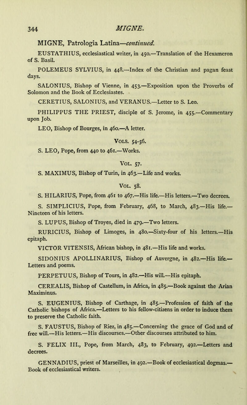 MIGNE, Patrologia Latina—continued. EUSTATHIUS, ecclesiastical writer, in 450.—Translation of the Hexameron of S. Basil. POLEMEUS SYLVIUS, in 448.—Index of the Christian and pagan feast days. SALONIUS, Bishop of Vienne, in 453.—Exposition upon the Proverbs of Solomon and the Book of Ecclesiastes. CERETIUS, SALONIUS, and VE RAN US.—Letter to S. Leo. PHILIPPUS THE PRIEST, disciple of S. Jerome, in 455.—Commentary upon Job. LEO, Bishop of Bourges, in 460.—A letter. Vols. 54-56. S. LEO, Pope, from 440 to 461.—Works. VOL. 57. S. MAXIMUS, Bishop of Turin, in 463.—Life and works. VOL. 58. S. HILARIUS, Pope, from 461 to 467.—His life.—His letters.—Two decrees. S. SIMPLICIUS, Pope, from February, 468, to March, 483.—His life.— Nineteen of his letters. S. LUPUS, Bishop of Troyes, died in 479.—Two letters. RURICIUS, Bishop of Limoges, in 480.—Sixty-four of his letters.—His epitaph. VICTOR VITENSIS, African bishop, in 481.—His life and works. SIDONIUS APOLLINARIUS, Bishop of Auvergne, in 482.—His life.— Letters and poems. PERPETUUS, Bishop of Tours, in 482.—His will.—His epitaph. CEREALIS, Bishop of Castellum, in Africa, in 485.—Book against the Arian Maximinus. S. EUGENIUS, Bishop of Carthage, in 485.—Profession of faith of the Catholic bishops of Africa.—Letters to his fellow-citizens in order to induce them to preserve the Catholic faith. S. FAUSTUS, Bishop of Riez, in 485.—Concerning the grace of God and of free will.—His letters.—His discourses.—Other discourses attributed to him. S. FELIX III., Pope, from March, 483, to February, 492.—Letters and decrees. GENNADIUS, priest of Marseilles, in 492.—Book of ecclesiastical dogmas.— Book of ecclesiastical writers.