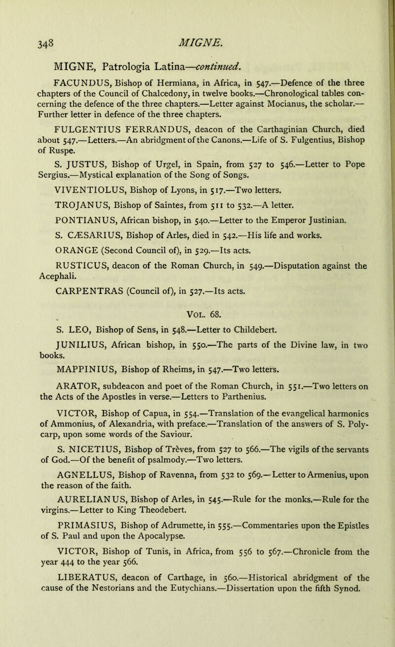 MIGNE, Patrologia Latina—continued. FACUNDUS, Bishop of Hermiana, in Africa, in 547.—Defence of the three chapters of the Council of Chalcedony, in twelve books.—Chronological tables con- cerning the defence of the three chapters.—Letter against Mocianus, the scholar.— Further letter in defence of the three chapters. FULGENTIUS FERRANDUS, deacon of the Carthaginian Church, died about 547.—Letters.—An abridgment of the Canons.—Life of S. Fulgentius, Bishop of Ruspe. S. JUSTUS, Bishop of Urgel, in Spain, from 527 to 546.—Letter to Pope Sergius.—Mystical explanation of the Song of Songs. VIVENTIOLUS, Bishop of Lyons, in 517.—Two letters. TROJANUS, Bishop of Saintes, from 511 to 532.—A letter. PONTIANUS, African bishop, in 540.—Letter to the Emperor Justinian. S. CAiSARIUS, Bishop of Arles, died in 542.—His life and works. ORANGE (Second Council of), in 529.—Its acts. RUSTICUS, deacon of the Roman Church, in 549.—Disputation against the Acephali. CARPENTRAS (Council of), in 527.—Its acts. VOL. 68. S. LEO, Bishop of Sens, in 548.—Letter to Childebert. JUNILIUS, African bishop, in 550.—The parts of the Divine law, in two books. MAPPINIUS, Bishop of Rheims, in 547.—Two letters. ARATOR, subdeacon and poet of the Roman Church, in 551.—Two letters on the Acts of the Apostles in verse.—Letters to Parthenius. VICTOR, Bishop of Capua, in 554.—Translation of the evangelical harmonics of Ammonius, of Alexandria, with preface.—Translation of the answers of S. Poly- carp, upon some words of the Saviour. S. NICETIUS, Bishop of Treves, from 527 to 566.—The vigils of the servants of God.—Of the benefit of psalmody.—Two letters. AGNELLUS, Bishop of Ravenna, from 532 to 569.— Letter to Armenius, upon the reason of the faith. AURELIANUS, Bishop of Arles, in 545.—Rule for the monks.—Rule for the virgins.—Letter to King Theodebert. PRIMASIUS, Bishop of Adrumette, in 555.—Commentaries upon the Epistles of S. Paul and upon the Apocalypse. VICTOR, Bishop of Tunis, in Africa, from 556 to 567.—Chronicle from the year 444 to the year 566. LIBERATUS, deacon of Carthage, in 560.—Historical abridgment of the cause of the Nestorians and the Eutychians.—Dissertation upon the fifth Synod.