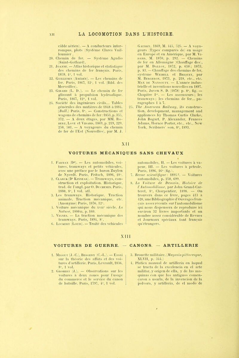 câble aérien). — A conducteurs inter- rompus, plots (Système Clares Vuil- leumier . 20. Chemin de fer. — Système Agudio (Saint-Gothard). 21. Joanne. — Atlas historique et statistique des chemins de fer français. Paris, 18S9, 4°, 1 vol. 22. Guillemin (Amédée). — Les chemins de fer. Paris, 1867, 12», 1 vol. (Bibl. des Merveilles). 23. Girard (L. D.). — Le chemin de fer glissant à propulsion hydraulique. Paris, 1867, 12°, 1 vol. 24. Société des ingénieurs civils... Tables générales des matières de 1848 à 1884. (Bull.) Paris, 8°. — Constructions et wagons de chemins de fer : 1853, p. 355, 372. — A deux étages, par MM. Ro- bert, Love et Vidard, 1869, p. 219, 229, 250, 501. — A voyageurs du chemin de fer de l’Est (Nouvelles), par M. J. Gaudry, 1869, M. 445, 525. — A voya- geurs (Types’ comparés de) en usage en Europe et en Amérique, par M. Vi- dard, M. 1870, p. 292. — Chemins de fer en Allemagne (Chauffage des), par M. Dallot, 1872, p. 650; 1873, p. 83. — Chauffage des chemins de fer, système Weibell et Briquet, par M. Bergeron, 1873, p. 218, etc., etc. Max de Nansouty. — L’année indus- trielle et inventions nouvelles en 1897. Paris, Juven S. D. (1878) p. 8», fig. — Chapitre Ier. — Les ascenseurs ; les tramways ; les chemins de fer... pa- ragraphes 1 à 7. 25. The American Railway, its construc- tion, development, management and appliances by Thomas Curtis Clarke, John Bogart, P. Alexander, Frances Adams, Horace Porter, etc., etc., New York, Scribners’ son, 8», 1893. XII VOITURES MÉCANIQ 1. F arm an (Dr). — Les automobiles, voi- tures, tramways et petits véhicules, avec une préface par le baron Zuylen de Nyerdt. Paris, Fritsch, 1896, 18°. 2. Clarck (Dr Kinnear). — Tramways, con- struction et exploitation. Historique, trad. de l’angl. par O. Duchemin. Paris, 1880, 8», 1 vol. atl. 3. Les tramways. Historique. Traction animale. Traction mécanique, etc. (Anonyme) Paris, 1876, 12°. 4. Voiture mécanique du xvne siècle. La Nature, 1880n, p. 160. 5. Vignes. — La traction mécanique des tramways. Paris, 1894, 8». 6. Lockert (Louis). — Traité des véhicules X VOITURES DE GUERRE. - 1. Migout (J.-C.), Bergery (C.-L.). — Essai sur la théorie des affûts et des voi- tures d’artillerie. Paris, Levrault, 1836, 8°, 1 vol. 2. Grobert (J.). — Observations sur les voitures à deux roues pour l’usage du commerce et le service du canon de bataille. Paris, 1797, 4°, 1 vol. UES SANS CHEVAUX automobiles, II. — Les voitures à va- peur, III. — Les voitures à pétrole. 'Paris, 1896, 16» (fig.b 7. Revue scientifique'. 18951 2 3 4 5 6. — Voitures automobiles, p. 250, 699. 8. La Voiture de Demain, Histoire de l’Automobilisme, par John Grand-Car- teret, 8», Charpentier, 1898. — On trouvera dans ce livre, pages 413 à 420, une Bibliographie d’Ouvrages fran- çais assez récents sur l’automobilisme qui nous dispensera de reproduire ici environ 32 livres importants et un nombre assez considérable de Revues et Journaux spéciaux tant français qu’étrangers. I CANONS. — ARTILLERIE 3. Brouette militaire. (Magasinpitloresque, XLVII, p. 344.) 4. Platica manual de artilleria en laquai se tracta de la excelencia en el arte militar, y origen de ella, y de las ma- quinas con que los antiguos comen- çaron a usarla, de la invencion de la polvora, y artilleria, de el taodo de