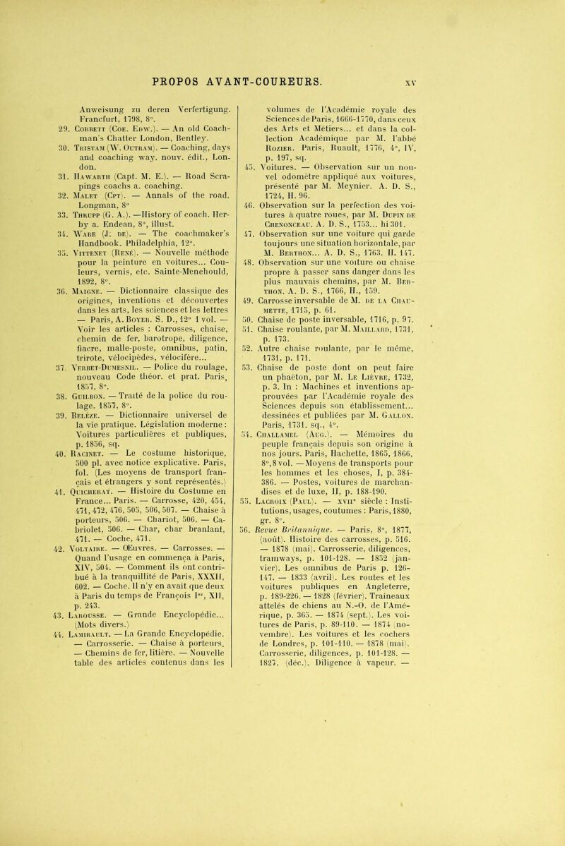 Anweisung zu deren Yerfertigung. Francfurt, 1798, 8». 29. Cokbett (Coe. Edw.). — An old Coach- man’s Chatter London, Bentley. 30. Tristam (W. Outram). — Coaching, days and coaching way. nouv. édit., Lon- don. 31. Hawarth (Capt. M. E.). — Road Scra- pings coachs a. coaching. 32. Malet (Cpt). — Annals of the road. Longman, 8° 33. Thrupp (G. A.). —Ilistory of coach. Her- by a. Endean, 8°, illust. 34. Ware (J: de). — The coaohmaker’s Handbook. Philadelphia, 12°. 33. Vittenet (René). — Nouvelle méthode pour la peinture en voitures... Cou- leurs, vernis, etc. Sainte-Menehould, 1892, 8°. 36. Maigne. — Dictionnaire classique des origines, inventions ■ et découvertes dans les arts, les sciences et les lettres — Paris, A. Boyer. S. D., 12° 1vol. — Voir les articles : Carrosses, chaise, chemin de fer, barotrope, diligence, fiacre, malle-poste, omnibus, patin, trirote, vélocipèdes, vélocifère... 37. Yerbet-Dumesnil. — Police du roulage, nouveau Code théor. et prat. Paris, 1837, 8°. 38. Guilbon. — Traité de la police du rou- lage. 1837, 8». 39. Belèze. — Dictionnaire universel de la vie pratique. Législation moderne : Voitures particulières et publiques, p. 1856, sq. 40. Racinet. — Le costume historique, 500 pl. avec notice explicative. Paris, fol. (Les moyens de transport fran- çais et étrangers y sont représentés.) 41. Qlicherat. — Histoire du Costume en France... Paris. — Carrosse, 420, 454, 471, 472, 476, 505, 506, 507. — Chaise il porteurs, 506. — Chariot, 506. — Ca- briolet, 506. — Char, char branlant, 471. — Coche, 471. 42. Voltaire. — OEuvres. — Carrosses. — Quand l’usage en commença à Paris, XIV, 504. — Comment ils ont contri- bué à la tranquillité de Paris, XXXII, 602. — Coche. 11 n’y en avait que deux à Paris du temps de François I, XII, p. 243. 43. Larousse. — Grande Encyclopédie... (Mots divers.) 44. Lamirault. — La Grande Encyclopédie. — Carrosserie. — Chaise à porteurs. — Chemins de fer, litière. — Nouvelle table des articles contenus dans les volumes de l’Académie royale des Sciences de Paris, 1666-1770, dans ceux des Arts et Métiers... et dans la col- lection Académique par M. l’abbé Ro/.ier. Paris, Ruault, 1776, 4», IV, p. 197, sq. 45. Voitures. — Observation sur un nou- vel odomètre appliqué aux voitures, présenté par M. Meynier. A. D. S., 1724, H. 96. 46. Observation sur la perfection des voi- tures à quatre roues, par M. Dupin de Chenonceau. A. D. S., 1753... hi301. 47. Observation sur une voiture qui garde toujours une situation horizontale, par M. Berthon... A. D. S., 1763. II. 147. 48. Observation sur une voiture ou chaise propre à passer sans danger dans les plus mauvais chemins, par M. Ber- thon. A. D. S., 1766, IL, 139. 49. Carrosse inversable de M. de la Chau- mette, 1715, p. 61. 50. Chaise de poste inversable, 1716, p. 97. 51. Chaise roulante, par M. Maillard, 1731, p. 173. 52. Autre chaise roulante, par le même, 1731, p. 171. 53. Chaise de pûste dont on peut faire un phaëton, par M. Le Lièvre, 1732, p. 3. In : Machines et inventions ap- prouvées par l’Académie royale des Sciences depuis son établissement... dessinées et publiées par M. Gallon. Paris, 1731. sq., 4°. 54. Ciiallamel (Aug.). — Mémoires du peuple français depuis son origine à nos jours. Paris, Hachette, 1865, 1866, 8°, 8 vol. — Moyens de transports pour les hommes et les choses, I, p. 384- 386. — Postes, voitures de marchan- dises et de luxe, II, p. 188-190. 55. Lacroix (Paul). — xvn° siècle : Insti- tutions, usages, coutumes : Paris, 1880, gr. 8». 56. Revue Britannique. .— Paris, 8°, 1877, (août). Histoire des carrosses, p. 516. — 1878 (mai). Carrosserie, diligences, tramways, p. 101-128. — 1852 (jan- vier). Les omnibus de Paris p. 126- 147. — 1833 (avril). Les routes et les voitures publiques en Angleterre, p. 189-226. — 1828 (février). Traîneaux attelés de chiens au N.-O. de l’Amé- rique, p. 365. — 1874 (sept.). Les voi- tures de Paris, p. 89-110. — 1874 (no- vembre). Les voitures et les cochers de Londres, p. 101-110. — 1878 (mai). Carrosserie, diligences, p. 101-128. — 1827. (déc.). Diligence à vapeur. —