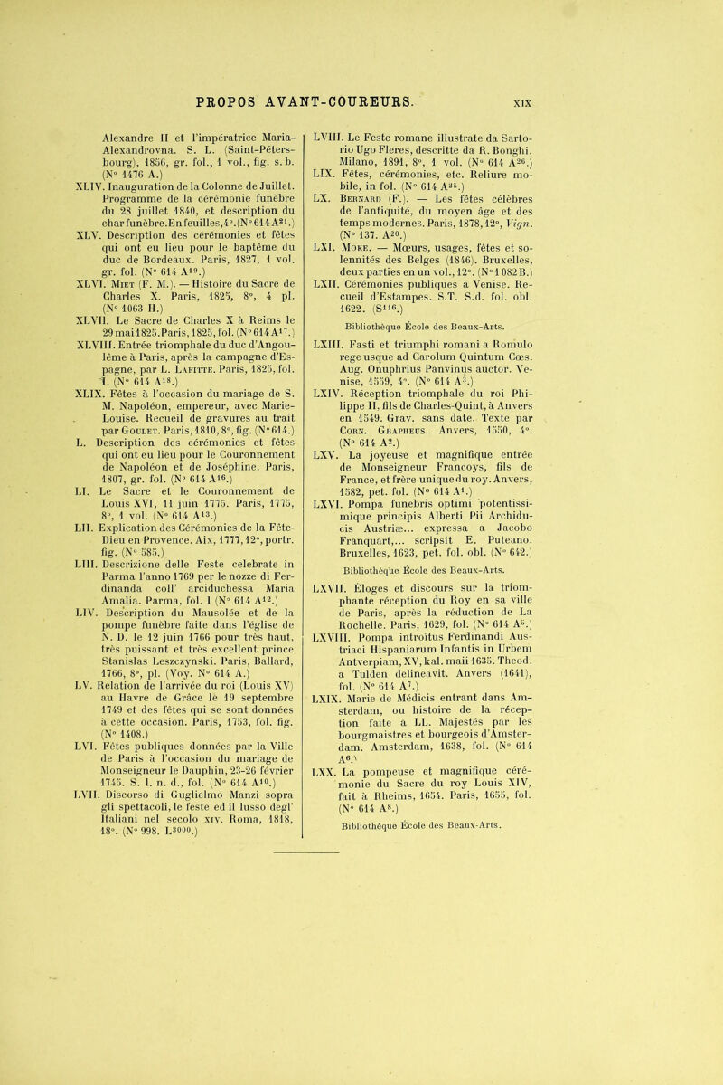 Alexandre II et l’impératrice Maria- Alexandrovna. S. L. (Saint-Péters- bourg), 1856, gr. fol., 1 vol., fig. s. b. (N° 1476 A.) XLIV. Inauguration de la Colonne de Juillet. Programme de la cérémonie funèbre du 28 juillet 1840, et description du char funèbre.En feuilles, 4°. (N° 614 A21.) XLY. Description des cérémonies et fêtes qui ont eu lieu pour le baptême du duc de Bordeaux. Paris, 1827, 1 vol. gr. fol. (N- 614 A»».) XLVI. Miet (F. M.). — Histoire du Sacre de Charles X. Paris, 1825, 8°, 4 pi. (N° 1063 H.) XL Vil. Le Sacre de Charles X à Reims le 29 mail825.Paris, 1825,fol. (N°614 A17.) XLVIIL Entrée triomphale du duc d’Angou- lême à Paris, après la campagne d’Es- pagne, par L. Lafitte. Paris, 1825, fol. 1. (N° 614 A18,) XLIX. Fêtes à l’occasion du mariage de S. M. Napoléon, empereur, avec Marie- Louise. Recueil de gravures au trait par Goulet. Paris, 1810,8°, fig. (N°614.) L. Description des cérémonies et fêtes qui ont eu lieu pour le Couronnement de Napoléon et de Joséphine. Paris, 1807, gr. fol. (N» 614 A16.) LI. Le Sacre et le Couronnement de Louis XVI, 11 juin 1775. Paris, 1775, 8°, 1 vol. (N- 614 Ai®.) LII. Explication des Cérémonies de la Fête- Dieu en Provence. Aix, 1777,12°, portr. fig. (N° 585.) LUI. Descrizione delle Feste celebrate in Parma l’anno 1769 per le nozze di Fer- dinanda coll’ arciduchessa Maria Amalia. Parma, fol. 1 (N° 614 A12.) LIV. Description du Mausolée et de la pompe funèbre faite dans l’église de N. D. le 12 juin 1766 pour très haut, très puissant et très excellent prince Stanislas Leszczynski. Paris, Ballard, 1766, 8°, pi. (Voy. N» 614 A.) LV. Relation de l’arrivée du roi (Louis XV) au Havre de Grâce lè 19 septembre 1749 et des fêtes qui se sont données à cette occasion. Paris, 1753, fol. fig. (N° 1408.) LVI. Fêtes publiques données par la Ville de Paris à l’occasion du mariage de Monseigneur le Dauphin, 23-26 février 1745. S. L n. d., fol. (N» 614 A10.) LVII. Discorso di Guglielmo Manzi sopra gli spettacoli, le feste ed il lusso degl’ ltaliani nel secolo xiv. Roma, 1818, 18°. (N° 998. Lsooo.) LVI1I. Le Feste romane illustrate da Sarto- rio Ugo Fleres, descritte da R. Bonghi. Milano, 1891, 8°, 1 vol. (N- 614 A26.) LIX. Fêtes, cérémonies, etc. Reliure mo- bile, in fol. (N° 614 A25.) LX. Bernard (F.). — Les fêtes célèbres de l’antiquité, du moyen âge et des temps modernes. Paris, 1878,12°, Vign. (N° 137. A20.)' LXI. More. — Moeurs, usages, fêtes et so- lennités des Belges (1846). Bruxelles, deux parties en un vol., 12°. (N°l 082 B.) LXII. Cérémonies publiques à Venise. Re- cueil d’Estampes. S.T. S.d. fol. obi. 1622. (S116.) Bibliothèque École des Beaux-Arts. LXIII. Fasti et triumphi romani a Roniulo regeusque ad Carolum Quintum Cœs. Aug. Onuphrius Panvinus auctor. Ve- nise, 1559, 4°. (N° 614 A8.) LXIV. Réception triomphale du roi Phi- lippe II, fils de Charles-Quint, à Anvers en 1549. Grav. sans date. Texte par Corn. Grapheus. Anvers, 1550, 4°. (N- 614 A2.) LXV. La joyeuse et magnifique entrée de Monseigneur Francoys, fils de France, et frère unique du roy. Anvers, 1582, pet. fol. (N® 614 A1.) LXVI. Pompa funebris optimi potentissi- mique principis Alberti Pii Archidu- cis Austriæ... expressa a Jacobo Franquart,... scripsit E. Puteano. Bruxelles, 1623, pet. fol. obi. (N° 642.) Bibliothèque École des Beaux-Arts. LXVII. Éloges et discours sur la triom- phante réception du Roy en sa ville de Paris, après la réduction de La Rochelle. Paris, 1629, fol. (N° 614 AL) LXVIII. Pompa introïtus Ferdinandi Aus- triaci Hispaniarum Infantis in Urbem Antverpiam, XV, kal. maii 1635. Theod. a Tulden delineavit. Anvers (1641), fol. (N° 614 AL) LXIX. Marie de Médicis entrant dans Am- sterdam, ou histoire de la récep- tion faite à LL. Majestés par les bourgmaistres et bourgeois d’Amster- dam. Amsterdam, 1638, fol. (N° 614 A6.' LXX. La pompeuse et magnifique céré- monie du Sacre du roy Louis XIV, fait à Rheims, 1654. Paris, 1655, fol. (N° 614 A8.) Bibliothèque École des Beaux-Arts.