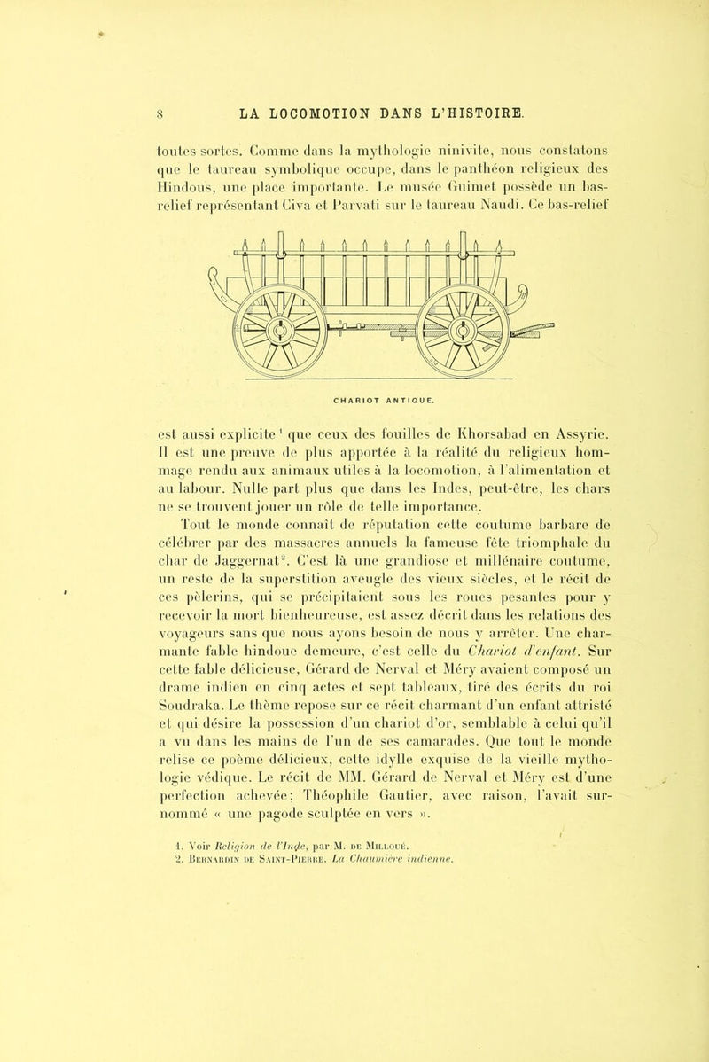 toutes sortes. Comme dans la mythologie ninivite, nous constatons que le taureau symbolique occupe, dans le panthéon religieux des Hindous, une place importante. Le musée Guimet possède un bas- relief représentant Civa et Parvati sur le taureau Naudi. Ce bas-relief est aussi explicite1 que ceux des fouilles de Khorsabad en Assyrie. Il est une preuve de plus apportée à la réalité du religieux hom- mage rendu aux animaux utiles à la locomotion, à l’alimentation et au labour. Nulle part plus que dans les Indes, peut-être, les chars ne se trouvent jouer un rôle de telle importance. Tout le monde connaît de réputation cette coutume barbare de célébrer par des massacres annuels la fameuse fête triomphale du char de Jaggernat2. C’est là une grandiose et millénaire coutume, un reste de la superstition aveugle des vieux siècles, et le récit de ces pèlerins, qui se précipitaient sous les roues pesantes pour y recevoir la mort bienheureuse, est assez décrit dans les relations des voyageurs sans que nous ayons besoin de nous y arrêter. Une char- mante fable hindoue demeure, c’est celle du Chariot d'enfant. Sur cette fable délicieuse, Gérard de Nerval et Méry avaient composé un drame indien en cinq actes et sept tableaux, tiré des écrits du roi Soudraka. Le thème repose sur ce récit charmant d’un enfant attristé et qui désire la possession d’un chariot d’or, semblable à celui qu’il a vu dans les mains de l’un de ses camarades. Que tout le monde relise ce poème délicieux, cette idylle exquise de la vieille mytho- logie védique. Le récit de MM. Gérard de Nerval et Méry est d’une perfection achevée; Théophile Gautier, avec raison, l’avait sur- nommé « une pagode sculptée en vers ». 1. Voir Religion de l’Inÿe, par M. de Milloué. 2. Bernardin de Saint-Pierre. La Chaumière indienne.