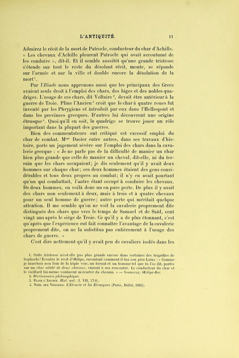 Admirez le récit de la mort de Patrocle, conducteur du char d’Achille. <(. Les chevaux d’Achille pleurent Patrocle qui avait accoutumé de les conduire », dit-il. Et il semble aussitôt qu’une grande tristesse s’étende sur tout le reste du désolant récit, monte, se répande sur l’armée et sur la ville et double encore la désolation de la mort1. Par Y Iliade nous apprenons aussi que les principaux des Grecs avaient seuls droit à l’emploi des chars, des biges et des nobles qua- driges. L’usage de ces chars, dit Voltaire2, devait être antérieur à la guerre de Troie. Pline l’Ancien3 croit que le char à quatre roues fut inventé par les Phrygiens et introduit par eux dans l’Hellespont et dans les provinces grecques. D’autres lui découvrent une origine étrusque4. Quoiqu’il en soit, le quadrige se trouve jouer un rôle important dans la plupart des guerres. Bien des commentateurs ont critiqué cet excessif emploi du char de combat. Mme Dacier entre autres, dans ses travaux d’his- toire, porte un jugement sévère sur l’emploi des chars dans la cava- lerie grecque : « Je ne parle pas de la difficulté de manier un char bien plus grande que celle de manier un cheval, dit-elle, ni du ter- rain que les chars occupaient; je dis seulement qu’il y avait deux hommes sur chaque char; ces deux hommes étaient des gens consi- dérables et tous deux propres au combat; il n’y en avait pourtant qu’un qui combattait, l’autre étant occupé à conduire les chevaux. De deux hommes, en voilà donc un en pure perte. De plus il y avait des chars non seulement à deux, mais à trois et à quatre chevaux pour un seul homme de guerre; autre perte qui méritait quelque attention. Il me semble qu’on ne voit la cavalerie proprement dite distinguée des chars que vers le temps de Samuel et de Saül, cent vingt ans après le siège de Troie. Ce qu’il y a de plus étonnant, c’est qu’après que l’expérience eut fait connaître l’avantage de la cavalerie proprement dite, on ne la substitua pas entièrement à l’usage des chars de guerre. » C’est dire nettement qu’il y avait peu de cavaliers isolés dans les 1. Cette tristesse n’est-elle pas plus grande encore dans certaines des tragédies de Sophocle? Ecoutez le récit d’OEdipe, racontant comment il tua son père Laïus : « Comme je marchais non loin de la triple voie, un héraut et un homme tel que tu l’as dit, portés sur un char attelé de deux chevaux, vinrent à ma rencontre. Le conducteur du char et le vieillard lui-même voulurent m’écarter du chemin. » — Sophocle. OEdipe-Roi. 2. Dictionnaire philosophique. 3. Pline l’Ancien. Hist. nat. (1. Vil, 57-8). 4. Noël des Vehgers. L’Étrurie et les Étrusques (Paris, Didot, 1862).