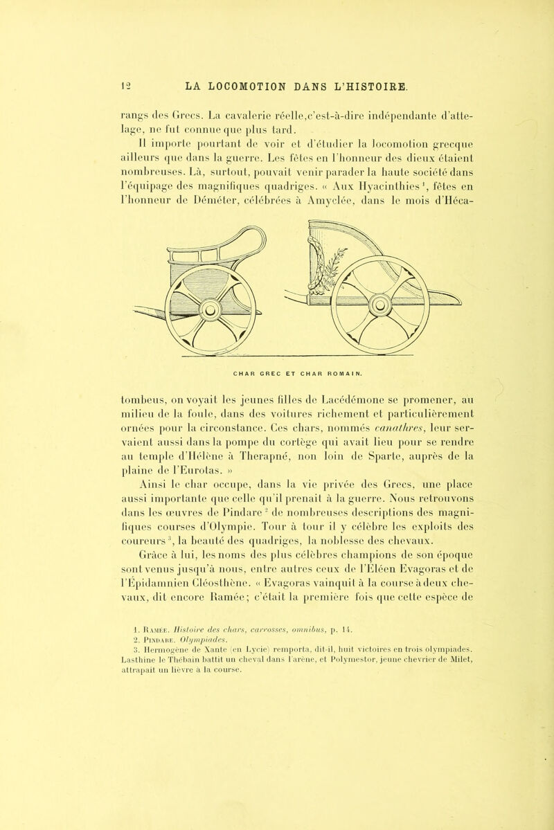 rangs des Grecs. La cavalerie réelle,c’est-à-dire indépendante d’atte- lage, ne fut connue que plus tard. 11 importe pourtant de voir et d’étudier la locomotion grecque ailleurs que dans la guerre. Les fêtes en l’honneur des dieux étaient nombreuses. Là, surtout, pouvait venir parader la haute société dans l’équipage des magnifiques quadriges. « Aux Hyacinthies J, fêtes en l’honneur de Déméter, célébrées à Amyclée, dans le mois d’Héca- tombeus, on voyait les jeunes filles de Lacédémone se promener, au milieu de la foule, dans des voitures richement et particulièrement ornées pour la circonstance. Ces chars, nommés canathres, leur ser- vaient aussi dans la pompe du cortège qui avait lieu pour se rendre au temple d’Hélène à Therapné, non loin de Sparte, auprès de la plaine de l’Eurotas. » Ainsi le char occupe, dans la vie privée des Grecs, une place aussi importante que celle qu’il prenait à la guerre. Nous retrouvons dans les œuvres de Pindare1 2 de nombreuses descriptions des magni- fiques courses d’Olympie. Tour à tour il y célèbre les exploits des coureurs3, la beauté des quadriges, la noblesse des chevaux. Grâce à lui, les noms des plus célèbres champions de son époque sont venus jusqu’à nous, entre autres ceux de l’Eléen Evagoras et de l’Épidamnien Cléosthène. « Evagoras vainquit à la course à deux che- vaux, dit encore Ramée; c’était la première fois que celte espèce de 1. Ramée. Histoire des chars, carrosses, omnibus, p. 14. 2. Pindare. Olympiades. 3. Ilermogène de Xante (en Lycie) remporta, dit-il, huit victoires entrois Olympiades. Lasthine le Thébain battit un cheval dans l’arène, et Polymestor, jeune chevrier de Milet, attrapait un lièvre à la course.