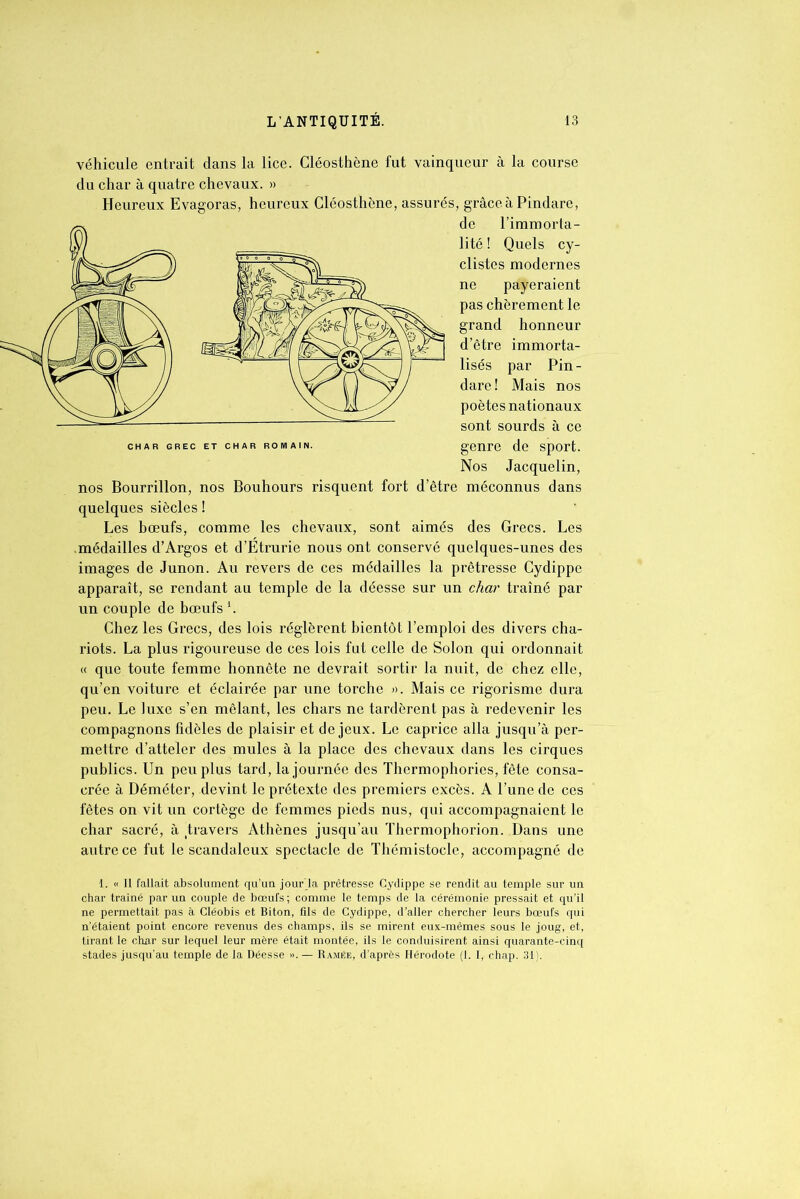 véhicule entrait dans la lice. Cléosthène fut vainqueur à la course du char à quatre chevaux. » Heureux Evagoras, heureux Cléosthène, assurés, grâce à Pindare, de l’immorta- lité ! Quels cy- clistes modernes ne payeraient pas chèrement le grand honneur d’être immorta- lisés par Pin- dare! Mais nos poètes nationaux sont sourds à ce char grec et char romain. genre de sport. Nos Jacquelin, nos Bourrillon, nos Bouhours risquent fort d’être méconnus dans quelques siècles ! Les bœufs, comme les chevaux, sont aimés des Grecs. Les médailles d’Argos et d’Étrurie nous ont conservé quelques-unes des images de Junon. Au revers de ces médailles la prêtresse Cydippe apparaît, se rendant au temple de la déesse sur un char traîné par un couple de bœufs *. Chez les Grecs, des lois réglèrent bientôt l’emploi des divers cha- riots. La plus rigoureuse de ces lois fut celle de Solon qui ordonnait « que toute femme honnête ne devrait sortir la nuit, de chez elle, qu’en voiture et éclairée par une torche ». Mais ce rigorisme dura peu. Le luxe s’en mêlant, les chars ne tardèrent pas à redevenir les compagnons fidèles de plaisir et de jeux. Le caprice alla jusqu’à per- mettre d’atteler des mules à la place des chevaux dans les cirques publics. Un peu plus tard, la journée des Thermophories, fête consa- crée à Déméter, devint le prétexte des premiers excès. A l’une de ces fêtes on vit un cortège de femmes pieds nus, qui accompagnaient le char sacré, à travers Athènes jusqu’au Thermophorion. Dans une autre ce fut le scandaleux spectacle de Thémistocle, accompagné de 1. « Il fallait absolument qu’un jourla prêtresse Cydippe se rendit au temple sur un char traîné par un couple de bœufs; comme le temps de la cérémonie pressait et qu’il ne permettait pas à Cléobis et Biton, fils de Cydippe, d’aller chercher leurs bœufs qui n’étaient point encore revenus des champs, ils se mirent eux-mêmes sous le joug, et, tirant le char sur lequel leur mère était montée, ils le conduisirent ainsi quarante-cinq stades jusqu’au temple de la Déesse ». — Ramée, d’après Hérodote (1. I, chap. 31).