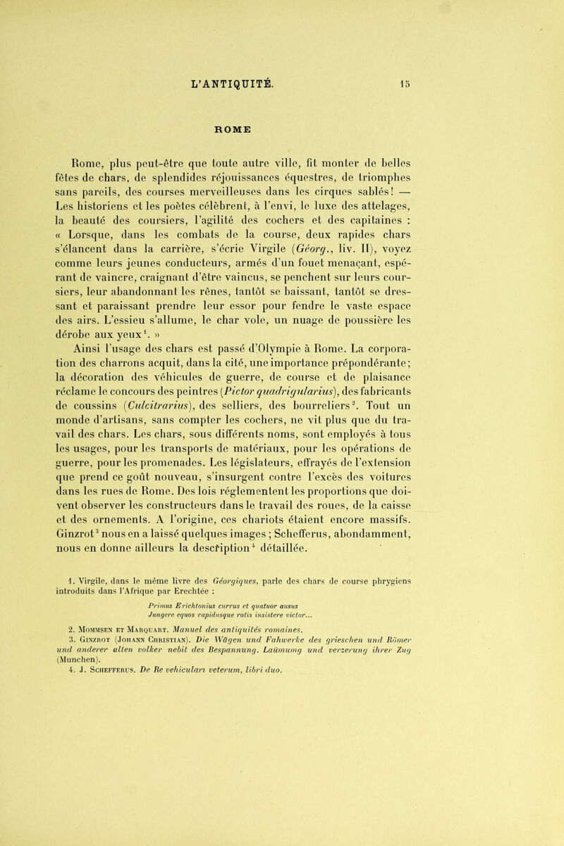 ROME Rome, plus peut-être que toute autre ville, fit monter de belles fêtes de chars, de splendides réjouissances équestres, de triomphes sans pareils, des courses merveilleuses dans les cirques sablés ! — Les historiens et les poètes célèbrent, à l’envi, le luxe des attelages, la beauté des coursiers, l’agilité des cochers et des capitaines : « Lorsque, dans les combats de la course, deux rapides chars s’élancent dans la carrière, s’écrie Virgile (Géorg., liv. II), voyez comme leurs jeunes conducteurs, armés d’un fouet menaçant, espé- rant de vaincre, craignant d’être vaincus, se penchent sur leurs cour- siers, leur abandonnant les rênes, tantôt se baissant, tantôt se dres- sant et paraissant prendre leur essor pour fendre le vaste espace des airs. L’essieu s’allume, le char vole, un nuage de poussière les dérobe aux yeux1. » Ainsi l’usage des chars est passé d’Olvmpie à Rome. La corpora- tion des charrons acquit, dans la cité, une importance prépondérante; la décoration des véhicules de guerre, de course et de plaisance réclame le concours des peintres [Pictor quadrigularius), des fabricants de coussins (Cidcitrarius), des selliers, des bourreliers2. Tout un monde d’artisans, sans compter les cochers, ne vit plus que du tra- vail des chars. Les chars, sous différents noms, sont employés à tous les usages, pour les transports de matériaux, pour les opérations de guerre, pour les promenades. Les législateurs, effrayés de l’extension que prend ce goût nouveau, s’insurgent contre l’excès des voitures dans les rues de Rome. Des lois réglementent les proportions que doi- vent observer les constructeurs dans le travail des roues, de la caisse et des ornements. A l’origine, ces chariots étaient encore massifs. Ginzrot3 nous en a laissé quelques images ; Schefferus, abondamment, nous en donne ailleurs la description4 détaillée. 1. Virgile, dans le même livre des Géorgiques, parle des chars de course phrygiens introduits dans l’Afrique par Erechtée : Primus Erichtonius currus et quatuor ausus Jungere equos rapidusque rôtis insistere victor... 2. Mommsen et Marquart. Manuel des antiquités romaines. 3. Ginzrot (Johann Christian). Die Wügen und Fahwerke des griesclien und Romer und anderer allen volker nebit des Bespannung. Laümumg und verzerung ihrer Zug (München). 4. J. Schefferus. De fie véhiculant veterum, libriduo.