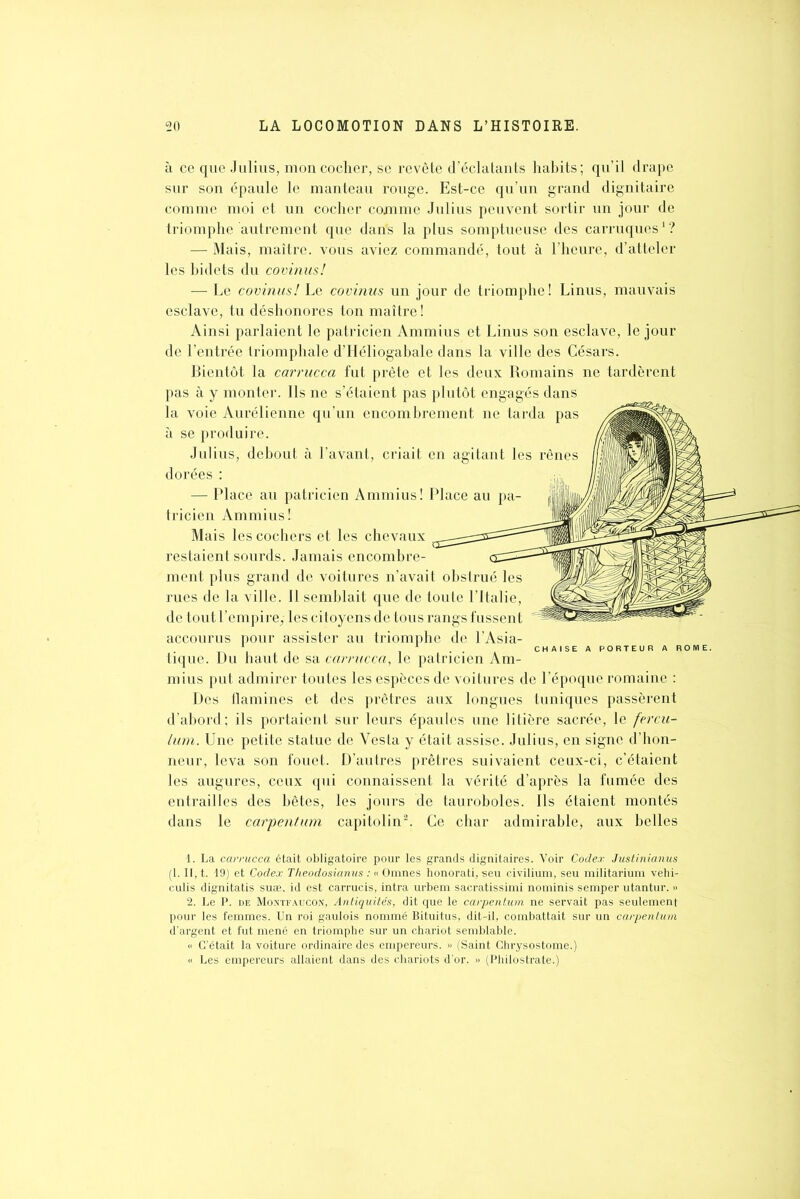 à ce que Julius, mon cocher, se revête d’éclatants habits; qu’il drape sur son épaule le manteau rouge. Est-ce qu’un grand dignitaire comme moi et un cocher comme Julius peuvent sortir un jour de triomphe autrement que darfs la plus somptueuse des carruques1? — Mais, maître, vous aviez commandé, tout à l’heure, d’atteler les bidets du covinus! — Le covinus! Le covinus un jour de triomphe! Linus, mauvais esclave, tu déshonores ton maître! Ainsi parlaient le patricien Ammius et Linus son esclave, le jour de l’entrée triomphale d’IJéliogabale dans la ville des Césars. Bientôt la carrucca fut prête et les deux Romains ne tardèrent pas à y monter. Ils ne s’étaient pas plutôt engagés dans la voie Aurélienne qu’un encombrement ne tarda pas à se produire. Julius, debout à l’avant, criait en agitant les rênes dorées : — Place au patricien Ammius! Place au pa- tricien Ammius! Mais les cochers et les chevaux restaient sourds. Jamais encombre- ment plus grand de voitures n’avait obstrué les rues de la ville. Il semblait que de toute l’Italie, de tout l’empirey les citoyens de tous rangs fussent accourus pour assister au triomphe de l’Asia- . . CHAISE A PORTEUR A R tique. Du haut de sa carrucca, le patricien Am- mius put admirer toutes les espèces de voitures de l’époque romaine : Des flammes et des prêtres aux longues tuniques passèrent d’abord; ils portaient sur leurs épaules une litière sacrée, le fercu- lum. Une petite statue de Yesta y était assise. Julius, en signe d’hon- neur, leva son fouet. D’autres prêtres suivaient ceux-ci, c’étaient les augures, ceux qui connaissent la vérité d’après la fumée des entrailles des bêtes, les jours de tauroboles. Ils étaient montés dans le carpentum capitolin2. Ce char admirable, aux belles 1. La carrucca était obligatoire pour les grands dignitaires. Voir Codex Justinianus (1. II, t. 19) et Codex Theodosianus : « Omnes honorati, seu civilium, seu militarium vehi- culis dignitatis suæ, id est carrucis, intra urbem sacratissimi nominis semper utantur. » 2. Le P. de Montfaucon, Antiquités, dit que le carpentum ne servait pas seulement pour les femmes. Un roi gaulois nommé Bituitus, dit-il, combattait sur un carpentum d’argent et fut mené en triomphe sur un chariot semblable. « C’était la voiture ordinaire des empereurs. » (Saint Chrysostome.) « Les empereurs allaient dans des chariots d’or. » (Philostrate.)