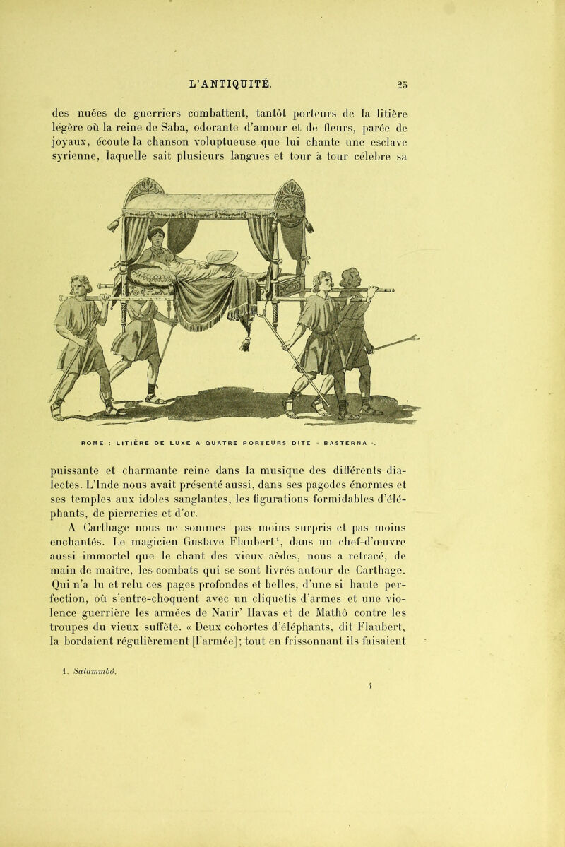 des nuées de guerriers combattent, tantôt porteurs de la litière légère où la reine de Saba, odorante d’amour et de fleurs, parée de joyaux, écoute la chanson voluptueuse que lui chante une esclave syrienne, laquelle sait plusieurs langues et tour à tour célèbre sa puissante et charmante reine dans la musique des différents dia- lectes. L’Inde nous avait présenté aussi, dans ses pagodes énormes et ses temples aux idoles sanglantes, les figurations formidables d’élé- phants, de pierreries et d’or. A Carthage nous ne sommes pas moins surpris et pas moins enchantés. Le magicien Gustave Flaubert1, dans un chef-d’œuvre aussi immortel que le chant des vieux aèdes, nous a retracé, de main de maître, les combats qui se sont livrés autour de Carthage. Qui n’a lu et relu ces pages profondes et belles, d’une si haute per- fection, où s’entre-choquent avec un cliquetis d’armes et une vio- lence guerrière les armées de Narir’ Havas et de Mathô contre les troupes du vieux suffôte. « Deux cohortes d’éléphants, dit Flaubert, la bordaient régulièrement [l’armée] ; tout en frissonnant ils faisaient 1. Salammbô.