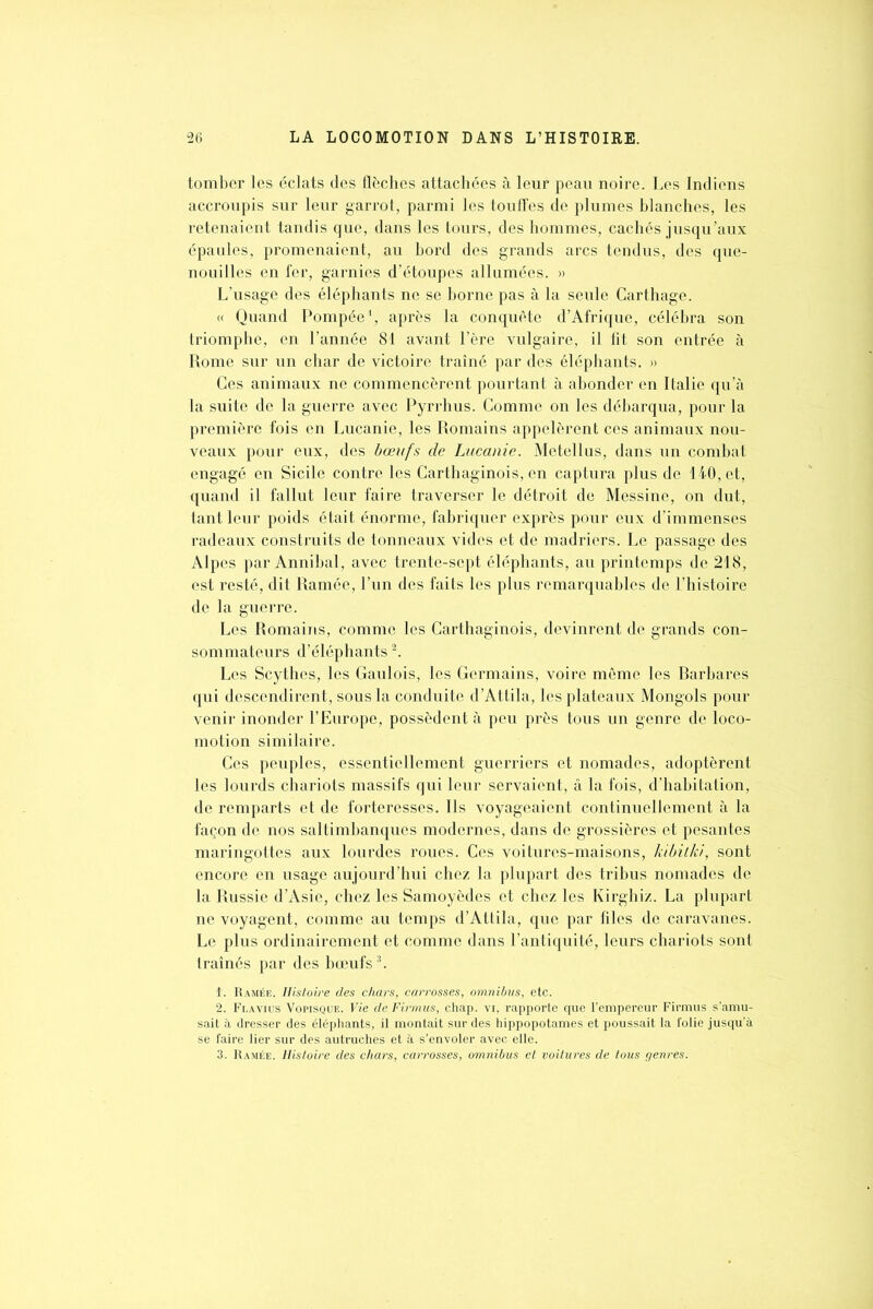 tomber les éclats des flèches attachées à leur peau noire. Les Indiens accroupis sur leur garrot, parmi les touffes de plumes blanches, les retenaient tandis que, dans les tours, des hommes, cachés jusqu’aux épaules, promenaient, au bord des grands arcs tendus, des que- nouilles en fer, garnies d’étoupes allumées. » L’usage des éléphants ne se borne pas à la seule Carthage. « Quand Pompée1, après la conquête d’Afrique, célébra son triomphe, en l’année 81 avant l’ère vulgaire, il fit son entrée à Rome sur un char de victoire traîné par des éléphants. « Ces animaux ne commencèrent pourtant à abonder en Italie qu’à la suite de la guerre avec Pyrrhus. Comme on les débarqua, pour la première fois en Lucanie, les Romains appelèrent ces animaux nou- veaux pour eux, des bœufs de Lucanie. Metellus, dans un combat engagé en Sicile contre les Carthaginois, en captura plus de 140, et, quand il fallut leur faire traverser le détroit de Messine, on dut, tant leur poids était énorme, fabriquer exprès pour eux d’immenses radeaux construits de tonneaux vides et de madriers. Le passage des Alpes par Annibal, avec trente-sept éléphants, au printemps de 218, est resté, dit Ramée, l’un des faits les plus remarquables de l’histoire de la guerre. Les Romains, comme les Carthaginois, devinrent de grands con- sommateurs d’éléphants2. Les Scythes, les Gaulois, les Germains, voire même les Rarbares qui descendirent, sous la conduite d’Attila, les plateaux Mongols pour venir inonder l’Europe, possèdent à peu près tous un genre de loco- motion similaire. Ces peuples, essentiellement guerriers et nomades, adoptèrent les lourds chariots massifs qui leur servaient, â la fois, d’habitation, de remparts et de forteresses. Ils voyageaient continuellement à la façon de nos saltimbanques modernes, dans de grossières et pesantes maringottes aux lourdes roues. Ces voitures-maisons, kibitki, sont encore en usage aujourd’hui chez la plupart des tribus nomades de la Russie d’Asie, chez les Samoyèdes et chez les Kirghiz. La plupart ne voyagent, comme au temps d’Attila, que par files de caravanes. Le plus ordinairement et comme dans l’antiquité, leurs chariots sont traînés par des bœufs3. î. Ramée. Histoire des chars, carrosses, omnibus, etc. 2. Flavius Vopisque. Vie de Firmus, chap. vi, rapporte que l’empereur Firmus s’amu- sait à dresser des éléphants, il montait sur des hippopotames et poussait la folie jusqu’à se faire lier sur des autruches et à s’envoler avec elle. 3. Ramée. Histoire des chars, carrosses, omnibus et voilures de tous genres.