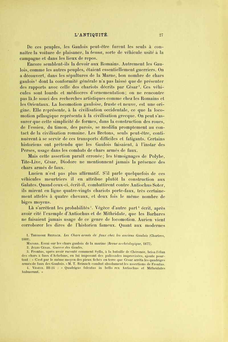 De ces peuples, les Gaulois peut-être furent les seuls à con- naître la voiture de plaisance, la benna, sorte de véhicule usité à la campagne et dans les lieux de repos. Encore semblent-ils la devoir aux Romains. Autrement les Gau- lois, comme les autres peuples, étaient essentiellement guerriers. On a découvert, dans les sépultures de la Marne, bon nombre de chars gaulois1 dont la conformité générale n’a pas laissé que de présenter des rapports avec celle des chariots décrits par César2. Ces véhi- cules sont lourds et médiocres d’ornementation; on ne rencontre pas là de souci des recherches artistiques comme chez les Romains et les Orientaux. La locomotion gauloise, fruste et neuve, est une ori- gine. Elle représente, à la civilisation occidentale, ce que la loco- motion pélasgique représenta à la civilisation grecque. On peut s’as- surer que cette simplicité de formes, dans la construction des roues, de l’essieu, du timon, des parois, se modifia promptement au con- tact de la civilisation romaine. Les Rretons, seuls peut-être, conti- nuèrent à se servir de ces transports difficiles et fatigants. Certains historiens ont prétendu que les Gaulois faisaient, à l’instar des Perses, usage dans les combats de chars armés de faux. Mais cette assertion paraît erronée; les témoignages de Polybe, Tite-Live, César, Diodore ne mentionnent jamais la présence des chars armés de faux. Lucien n’est pas plus affirmatif. S’il parle quelquefois de ces véhicules meurtriers il en attribue plutôt la construction aux Galates. Quand ceux-ci, écrit-il, combattirent contre Antiochus Soter, ils mirent en ligne quatre-vingts chariots porte-faux, très certaine- ment attelés à quatre chevaux, et deux fois le même nombre de biges moyens. Là s’arrêtent les probabilités3. Végèce d’autre part4 écrit, après avoir cité l’exemple d’Antiochus et de Mithridate, que les Earbares ne faisaient jamais usage de ce genre de locomotion. Aurien vient corroborer les dires de l’historien fameux. Quant aux modernes 1. Théodore Reinach. Les Chars armés de faux chez les anciens Gaulois (Chartres, 1889). Mazard. Essai sur les chars gaulois de la marine (Revue archéologique, 1877). 2. Jules César. Guerre des Gaules. 3. Frontus, après avoir raconté comment Sylla, à la bataille de Chéronée, brisa l’élan des. chars à faux d’Achelaus, en lui imposant des palissades improvisées, ajoute pour- tant : « C’est par le même moyen des pieux fichés en terre que César arrêta les quadriges armés de faux des Gaulois. » M. T. Reinach combat absolument les assertions de Frontus. 4. Végèce. III-24 : « Quadrigas falcatas in bello rex Antiochus et Mithridates habuerunt. »