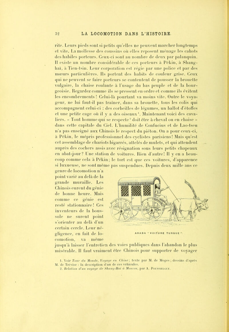 rite. Leurs pieds sont si petits qu’elles ne peuvent marcher longtemps et vite. La mollesse des coussins où elles reposent ménage les cahots des habiles porteurs. Ceux-ci sont au nombre de deux par palanquin. Il existe un nombre considérable de ces porteurs à Pékin, à Shang- haï, à Tien-tsin. Leur corporation est régie par une police et par des mœurs particulières. Ils portent des habits de couleur grise. Ceux qui ne peuvent se faire porteurs se contentent de pousser la brouette vulgaire, la chaise roulante à l’usage du bas peuple et de la bour- geoisie. Regardez comme ils se pressent en ordre et comme ils évitent les encombrements ! Celui-là pourtant va moins vite. Outre le voya- geur, ne lui faut-il pas traîner, dans sa brouette, tous les colis qui accompagnent celui-ci : des corbeilles de légumes, un ballot d’étoffes et une petite cage où il y a des oiseaux1. Maintenant voici des cava- liers. « Tout homme qui se respecte2 doit être à cheval ou en chaise » dans cette capitale du Ciel. L’humilité de Confucius et de Lao-tseu n’a pas enseigné aux Chinois le respect du piéton. On a pour ceux-ci, à Pékin, le mépris professionnel des cyclistes parisiens! Mais qu’est cet assemblage de chariots bigarrés, attelés de mulets, et qui attendent auprès des cochers assis avec résignation sous leurs petits chapeaux en abat-jour? Une station de voitures. Rien d’autre! Il y en a beau- coup comme cela à Pékin; le tort est que ces voitures, d’apparence si luxueuse, ne sont même pas suspendues. Depuis deux mille ans ce genre de locomotion n’a point varié au delà de la grande muraille. Les Chinois eurent du génie de bonne heure. Mais comme ce génie est resté stationnaire ! Ces inventeurs de la bous- / . y VLr fME( sole ne surent point ,sx ^ s’orienter au delà d’un certain cercle. Leur né- gligence, en fait de lo- comotion, va même jusqu’à laisser l’entretien des voies publiques dans l’abandon le plus misérable. Il faut vraiment être Chinois pour supporter de voyager J R E TURQl 1. Voir Tour du Monde, Voyage en Chine ; texte par M. de Moges ; dessins d’après M. de Trévise : la description d’un de ces véhicules. 2. Relation d’un voyage de Shang-Haï à Moscou, par A. Poussielgce.