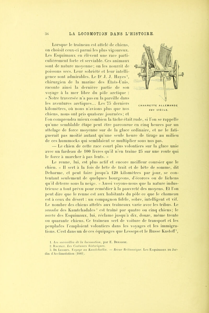 Lorsque le traîneau est attelé de chiens, on choisit ceux-ci parmi les plus vigoureux. Les Esquimaux en élèvent une race parti- culièrement forte et serviable. Ces animaux sont de nature moyenne ; on les nourrit de poissons secs. Leur sobriété et leur intelli- gence sont admirables. Le Dr J. J. Ilayes1, chirurgien de la marine des Etats-Unis, raconte ainsi la dernière partie de son voyage à la mer libre du pôle arctique : « Notre traversée n’a pas eu la pareille dans les aventures arctiques... Les 75 derniers kilomètres, où nous n’avions plus que nos chiens, nous ont pris quatorze journées; et l’on comprendra mieux combien la tâche était rude, si l’on se rappelle qu’une semblable étape peut être parcourue en cinq heures par un attelage de force moyenne sur de la glace ordinaire, et ne le fati- guerait pas moitié autant qu’une seule heure de tirage au milieu de ces hummocks qui semblaient se multiplier sous nos pas. — Le chien de cette race court plus volontiers sur la glace unie avec un fardeau de 100 livres qu’il n’en traîne 25 sur une route qui le force à marcher à pas lents. » Le renne, lui, est plus actif et encore meilleur coursier que le chien. « Il sert à la fois de bête de trait et de bête de somme, dit Deharme, et peut faire jusqu’à 120 kilomètres par jour, se con- tentant seulement de quelques bourgeons, d’écorces ou de lichens qu’il déterre sous la neige. » Aussi voyons-nous que la nature indus- trieuse a tout prévu pour remédier à la pauvreté des moyens. Et l’on peut dire que le renne est aux habitants du pôle ce que le chameau est à ceux du désert : un compagnon fidèle, sobre, intelligent et vif. Le nombre des chiens attelés aux traîneaux varie avec les tribus. Le sannka des Kamtchadales2 est traîné par quatre ou cinq chiens; le ncirta des Esquimaux, lui, réclame jusqu’à dix, douze, même trente ou quarante chiens. Ce traîneau sert de voiture de transport et les peuplades l’emploient volontiers dans les voyages et les immigra- tions. C’est dans un de ces équipages que Lesseps et le Russe Kastoff3, 1. Les merveilles de la locomolion, par E. Deiiarme. 2. Racinet. Les Costumes historiques. 3. De Lesseps. Voyage au Kamtchatka. — Revue Britannique. Les Esquimaux au Jar- din d’Acclimatation (1881). CHARRETTE ALLEMANDE XVI« SIÈCLE.