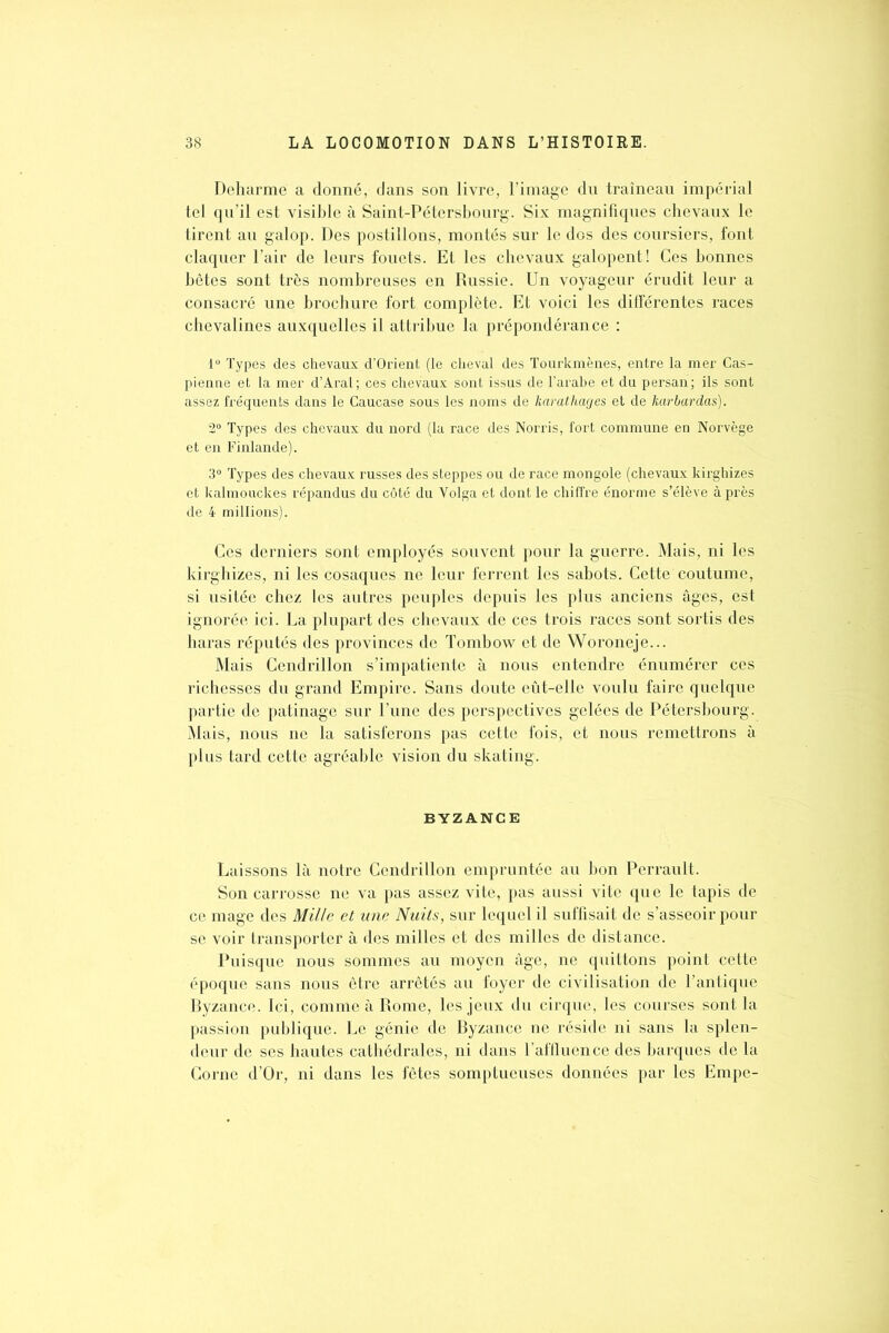 Deharme a donné, dans son livre, l’image du traîneau impérial tel qu’il est visible à Saint-Pétersbourg. Six magnifiques chevaux le tirent au galop. Des postillons, montés sur le dos des coursiers, font claquer l’air de leurs fouets. Et les chevaux galopent! Ces bonnes bêtes sont très nombreuses en Russie. Un voyageur érudit leur a consacré une brochure fort complète. Et voici les différentes races chevalines auxquelles il attribue la prépondérance : 1° Types des chevaux d’Orient (le cheval des Tourkmènes, entre la mer Cas- pienne et la mer d’Aral; ces chevaux sont issus de l’arabe et du persan; ils sont assez fréquents dans le Caucase sous les noms de karathages et de karbardas). 2° Types des chevaux du nord (la race des Norris, fort commune en Norvège et en Finlande). 3° Types des chevaux russes des steppes ou de race mongole (chevaux kirghizes et kalmouckes répandus du côté du Volga et dont le chiffre énorme s’élève après de 4 millions). Ces derniers sont employés souvent pour la guerre. Mais, ni les kirghizes, ni les cosaques ne leur ferrent les sabots. Cette coutume, si usitée chez les autres peuples depuis les plus anciens âges, est ignorée ici. La plupart des chevaux de ces trois races sont sortis des haras réputés des provinces de Tombow et de Woroneje... Mais Ccndrillon s’impatiente à nous entendre énumérer ces richesses du grand Empire. Sans doute eût-elle voulu faire quelque partie de patinage sur l’une des perspectives gelées de Pétersbourg. Mais, nous ne la satisferons pas cette fois, et nous remettrons à plus tard cette agréable vision du skating. BYZANCE Laissons là notre Cendrillon empruntée au bon Perrault. Son carrosse ne va pas assez vite, pas aussi vite que le tapis de ce mage des Mille et une Nuits, sur lequel il suffisait de s’asseoir pour se voir transporter à des milles et des milles de distance. Puisque nous sommes au moyen âge, ne quittons point cette époque sans nous être arrêtés au foyer de civilisation de l’antique Byzance. Ici, comme à Rome, les jeux du cirque, les courses sont la passion publique. Le génie de Byzance ne réside ni sans la splen- deur de ses hautes cathédrales, ni dans l’affluence des barques de la Corne d’Or, ni dans les fêtes somptueuses données par les Empe-