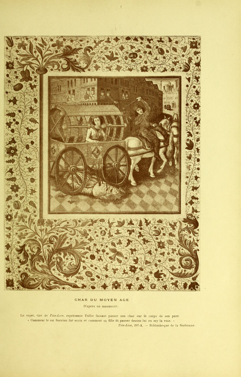 D’après un manuscrit. Le sujet, tiré de Tite-Lme, représente Tullie faisant passer son char sur le corps de son père « Comment le roi Servius fut occis et comment sa fille fit passer dessus lui en my la voie. » Tite-Lioe, 297-A. — Bibliothèque do la Sorbonne.
