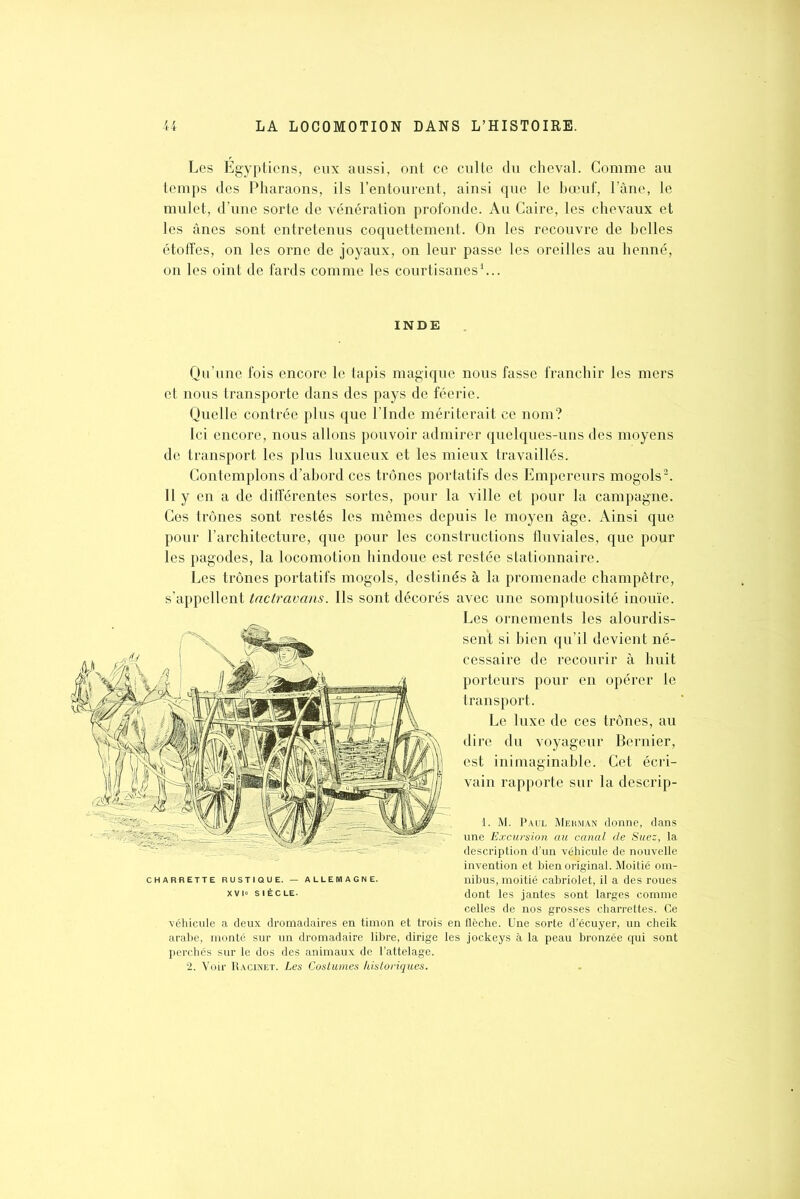 Les Égyptiens, eux aussi, ont ce culte du cheval. Comme au temps des Pharaons, ils l’entourent, ainsi que le bœuf, l’âne, le mulet, d’une sorte de vénération profonde. Au Caire, les chevaux et les ânes sont entretenus coquettement. On les recouvre de belles étoffes, on les orne de joyaux, on leur passe les oreilles au henné, on les oint de fards comme les courtisanes1... INDE Qu’une fois encore le tapis magique nous fasse franchir les mers et nous transporte dans des pays de féerie. Quelle contrée plus que l’Inde mériterait ce nom? Ici encore, nous allons pouvoir admirer quelques-uns des moyens de transport les plus luxueux et les mieux travaillés. Contemplons d’abord ces trônes portatifs des Empereurs mogols2. Il y en a de différentes sortes, pour la ville et pour la campagne. Ces trônes sont restés les mêmes depuis le moyen âge. Ainsi que pour l’architecture, que pour les constructions fluviales, que pour les pagodes, la locomotion hindoue est restée stationnaire. Les trônes portatifs mogols, destinés à la promenade champêtre, s’appellent tnctravans. Ils sont décorés avec une somptuosité inouïe. Les ornements les alourdis- sent si bien qu’il devient né- cessaire de recourir à huit porteurs pour en opérer le transport. Le luxe de ces trônes, au dire du voyageur Bernier, est inimaginable. Cet écri- vain rapporte sur la descrip- 1. M. Paul Mehman donne, dans une Excursion au canal de Suez, la description d’un véhicule de nouvelle invention et bien original. Moitié om- nibus, moitié cabriolet, il a des roues dont les jantes sont larges comme celles de nos grosses charrettes. Ce véhicule a deux dromadaires en timon et trois en flèche. Une sorte d’écuyer, un cheik arabe, monté sur un dromadaire libre, dirige les jockeys à la peau bronzée qui sont perchés sur le dos des animaux de l’attelage. 2. Voir Racinet. Les Costumes historiques.