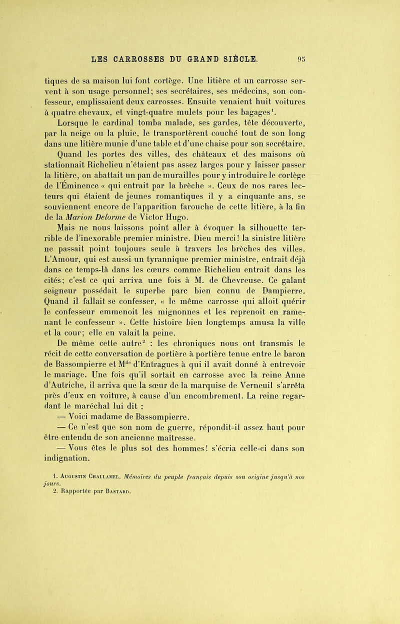 tiques de sa maison lui font cortège. Une litière et un carrosse ser- vent à son usage personnel; ses secrétaires, ses médecins, son con- fesseur, emplissaient deux carrosses. Ensuite venaient huit voitures à quatre chevaux, et vingt-quatre mulets pour les bagages1. Lorsque le cardinal tomba malade, ses gardes, tête découverte, par la neige ou la pluie, le transportèrent couché tout de son long dans une litière munie d’une table et d’une chaise pour son secrétaire. Quand les portes des villes, des châteaux et des maisons où stationnait Richelieu n’étaient pas assez larges pour y laisser passer la litière, on abattait un pan de murailles pour y introduire le cortège de l’Éminence « qui entrait par la brèche ». Ceux de nos rares lec- teurs qui étaient de jeunes romantiques il y a cinquante ans, se souviennent encore de l’apparition farouche de cette litière, à la fin de la Marion Delorme de Victor Hugo. Mais ne nous laissons point aller à évoquer la silhouette ter- rible de l’inexorable premier ministre. Dieu merci ! la sinistre litière ne passait point toujours seule à travers les brèches des villes. L’Amour, qui est aussi un tyrannique premier ministre, entrait déjà dans ce temps-là dans les cœurs comme Richelieu entrait dans les cités; c’est ce qui arriva une fois à M. de Chevreuse. Ce galant soigneur possédait le superbe parc bien connu de Dampierre. Quand il fallait se confesser, « le même carrosse qui alloit quérir le confesseur emmenoit les mignonnes et les reprenoit en rame- nant le confesseur ». Cette histoire bien longtemps amusa la ville et la cour; elle en valait la peine. De même cette autre2 : les chroniques nous ont transmis le récit de cette conversation de portière à portière tenue entre le baron de Rassompierre et MUe d’Entragues à qui il avait donné à entrevoir le mariage. Une fois qu’il sortait en carrosse avec la reine Anne d’Autriche, il arriva que la sœur de la marquise de Verneuil s’arrêta près d’eux en voiture, à cause d’un encombrement. La reine regar- dant le maréchal lui dit : — Voici madame de Rassompierre. — Ce n’est que son nom de guerre, répondit-il assez haut pour être entendu de son ancienne maîtresse. — Vous êtes le plus sot des hommes! s’écria celle-ci dans son indignation. 1. Augustin Challamel. Mémoires du peuple français depuis son origine jusqu’à nos jours. 2. Rapportée par Bastard.