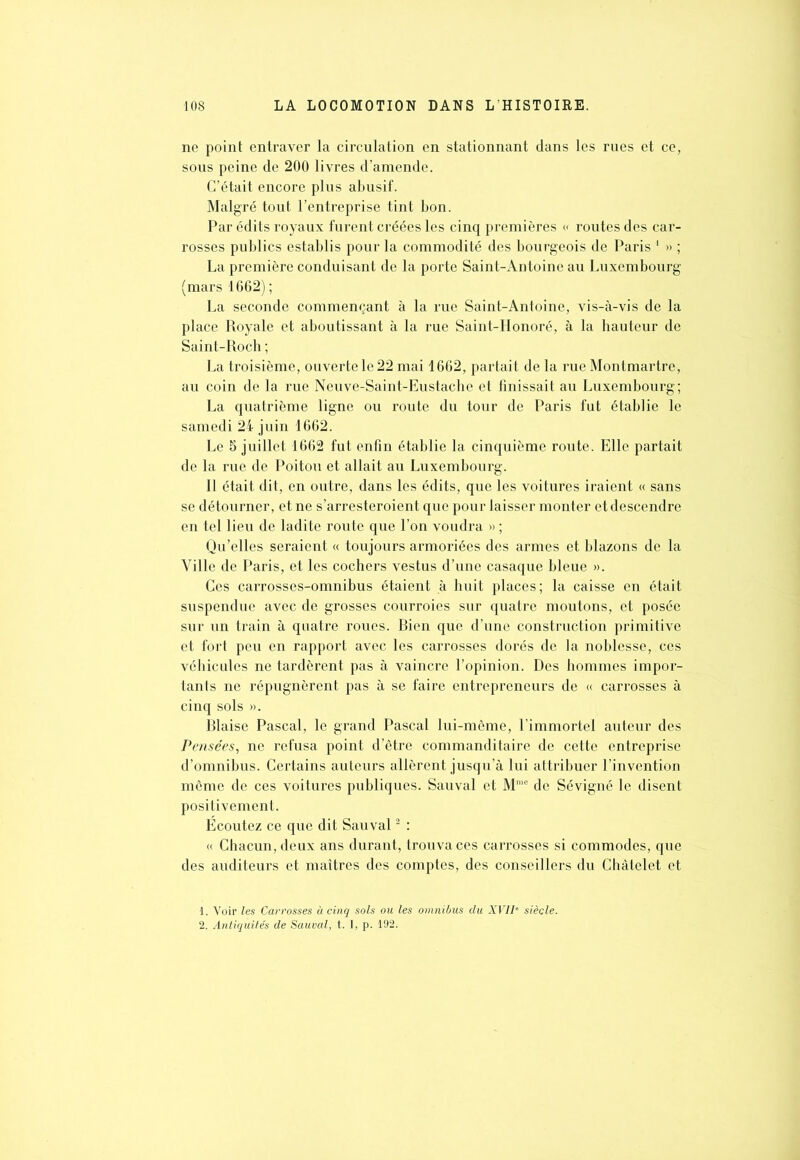 ne point entraver la circulation en stationnant dans les rues et ce, sous peine de 200 livres d’amende. C’était encore plus abusif. Malgré tout l’entreprise tint bon. Par édits royaux furent créées les cinq premières « routes des car- rosses publics establis pour la commodité des bourgeois de Paris 1 » ; La première conduisant de la porte Saint-Antoine au Luxembourg (mars 1662) ; La seconde commençant à la rue Saint-Antoine, vis-à-vis de la place Royale et aboutissant à la rue Saint-Honoré, à la hauteur de Saint-Ro ch ; La troisième, ouvertele22 mai 1662, partait de la rue Montmartre, au coin de la rue Neuve-Saint-Eustache et finissait au Luxembourg; La quatrième ligne ou route du tour de Paris fut établie le samedi 24 juin 1662. Le 5 juillet 1662 fut enfin établie la cinquième route. Elle partait de la rue de Poitou et allait au Luxembourg. Il était dit, en outre, dans les édits, que les voitures iraient « sans se détourner, et ne s’arresteroient que pour laisser monter et descendre en tel lieu de ladite route que l’on voudra » ; Qu’elles seraient « toujours armoriées des armes et blazons de la Ville de Paris, et les cochers vestus d’une casaque bleue ». Ces carrosses-omnibus étaient à huit places; la caisse en était suspendue avec de grosses courroies sur quatre moutons, et posée sur un train à quatre roues. Bien que d’une construction primitive et fort peu en rapport avec les carrosses dorés de la noblesse, ces véhicules ne tardèrent pas à vaincre l’opinion. Des hommes impor- tants ne répugnèrent pas à se faire entrepreneurs de « carrosses à cinq sols ». Biaise Pascal, le grand Pascal lui-même, l’immortel auteur des Pensées, ne refusa point d’être commanditaire de cette entreprise d’omnibus. Certains auteurs allèrent jusqu’à lui attribuer l’invention même de ces voitures publiques. Sauvai et Mme de Sévigné le disent positivement. Ecoutez ce que dit Sauvai2 : « Chacun, deux ans durant, trouva ces carrosses si commodes, que des auditeurs et maîtres des comptes, des conseillers du Châtelet et 1. Voir les Carrosses à cinq sols ou les omnibus du XVIIe siècle. 2. Antiquités de Sauvai, t. I, p. 192.