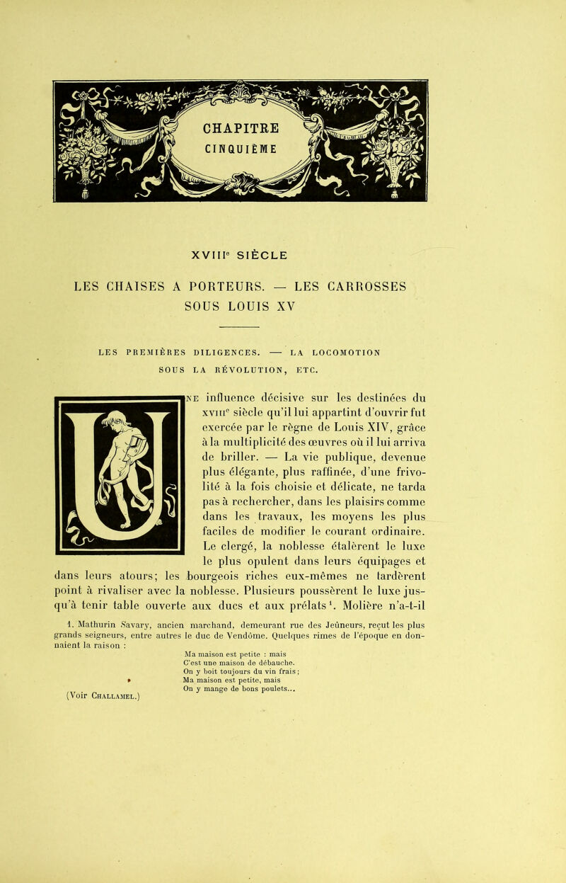 XVIIIe SIÈCLE LES CHAISES A PORTEURS. — LES CARROSSES SOUS LOUIS XV LES PREMIÈRES DILIGENCES. —• LA LOCOMOTION SOUS LA RÉVOLUTION, ETC. ne influence décisive sur les destinées du xvme siècle qu’il lui appartint d’ouvrir fut exercée par le règne de Louis XIV, grâce à la multiplicité des œuvres où il lui arriva de briller. — La vie publique, devenue plus élégante, plus raffinée, d’une frivo- lité à la fois choisie et délicate, ne tarda pas à rechercher, dans les plaisirs comme dans les travaux, les moyens les plus faciles de modifier le courant ordinaire. Le clergé, la noblesse étalèrent le luxe le plus opulent dans leurs équipages et dans leurs atours; les .bourgeois riches eux-mêmes ne tardèrent point à rivaliser avec la noblesse. Plusieurs poussèrent le luxe jus- qu’à tenir table ouverte aux ducs et aux prélats1. Molière n’a-t-il 1. Mathurin Savary, ancien marchand, demeurant rue des Jeûneurs, reçut les plus grands seigneurs, entre autres le duc de Vendôme. Quelques rimes de l’époque en don- naient la raison : Ma maison est petite : mais C’est une maison de débauche. On y boit toujours du vin frais ; * Ma maison est petite, mais On y mange de bons poulets... (Voir Challamel.)