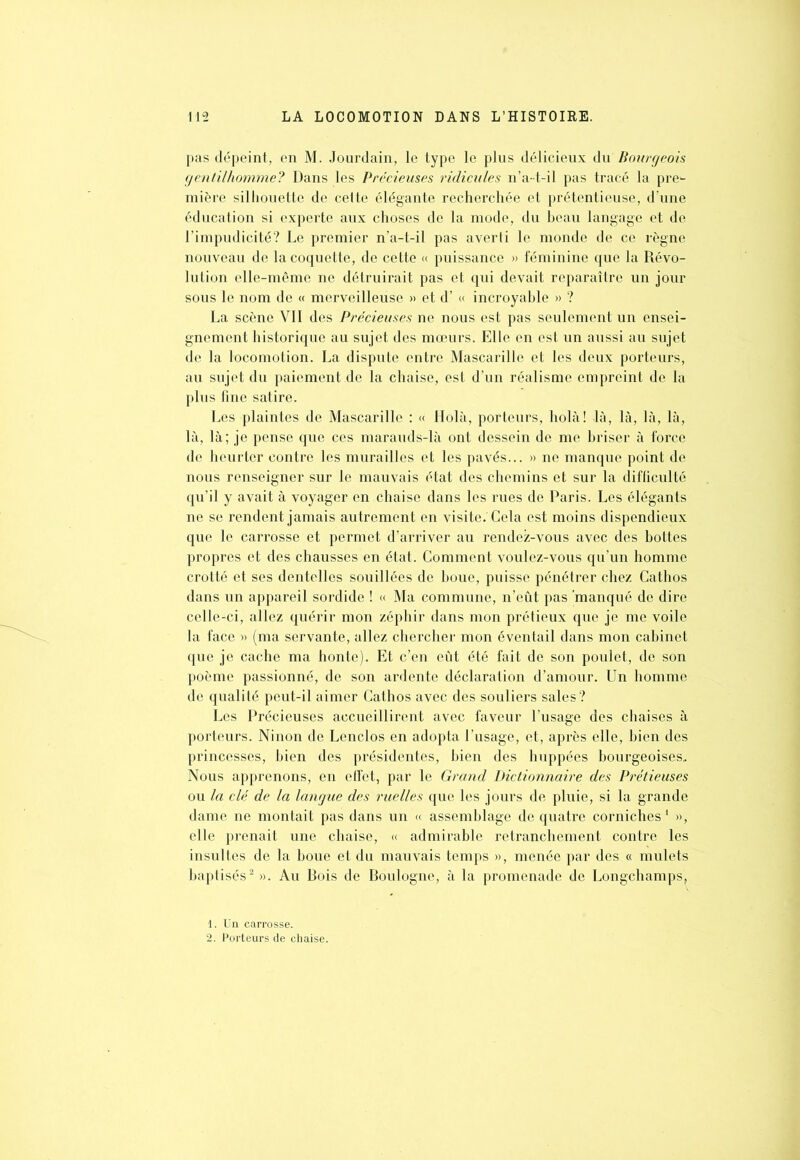 pas dépeint, en M. Jourdain, le type le plus délicieux du Bourgeois gentilhomme? Dans les Précieuses ridicules n’a- t-il pas tracé la pre1- mière silhouette de celte élégante recherchée et prétentieuse, d'une éducation si experte aux choses de la mode, du beau langage et de l’impudicité? Le premier n’a-t-il pas averti le monde de ce règne nouveau de la coquette, de cette « puissance » féminine que la Révo- lution elle-même ne détruirait pas et qui devait reparaître un jour sous le nom de « merveilleuse » et d’« incroyable » ? La scène YII des Précieuses ne nous est pas seulement un ensei- gnement historique au sujet des mœurs. Elle en est un aussi au sujet de la locomotion. La dispute entre Mascarille et les deux porteurs, au sujet du paiement de la chaise, est d’un réalisme empreint de la plus fine satire. Les plaintes de Mascarille : « Holà, porteurs, holà! là, là, là, là, là, là; je pense que ces marauds-là ont dessein de me briser à force de heurter contre les murailles et les pavés... » ne manque point de nous renseigner sur le mauvais état des chemins et sur la difficulté qu’il y avait à voyager en chaise dans les rues de Paris. Les élégants ne se rendent jamais autrement en visite.'Cela est moins dispendieux que le carrosse et permet d’arriver au rendez-vous avec des bottes propres et des chausses en état. Comment voulez-vous qu’un homme crotté et ses dentelles souillées de boue, puisse pénétrer chez Cathos dans un appareil sordide ! « Ma commune, n’eût pas manqué de dire celle-ci, allez quérir mon zéphir dans mon prétieux que je me voile la face » (ma servante, allez chercher mon éventail dans mon cabinet que je cache ma honte). Et c’en eût été fait de son poulet, de son poème passionné, de son ardente déclaration d’amour. Un homme de qualité peut-il aimer Cathos avec des souliers sales? Les Précieuses accueillirent avec faveur l’usage des chaises à porteurs. Ninon de Lenclos en adopta l’usage, et, après elle, bien des princesses, bien des présidentes, bien des huppées bourgeoises. Nous apprenons, en effet, par le Grand Dictionnaire des Prétieuses ou la clé de la langue des ruelles que les jours de pluie, si la grande dame ne montait pas dans un « assemblage de quatre corniches1 », elle prenait une chaise, « admirable retranchement contre les insultes de la boue et du mauvais temps », menée par des « mulets baptisés2». Au Bois de Boulogne, à la promenade de Longchamps. 1. Un carrosse. 2. Porteurs de chaise.