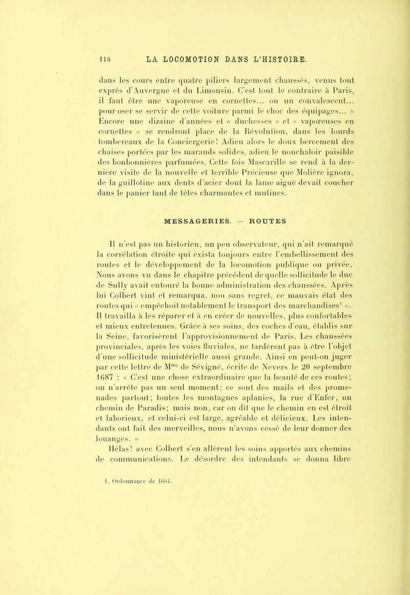 dans les cours entre quatre piliers largement chaussés, venus tout exprès d’Auvergne et du Limousin. C’est tout le contraire à Paris, il faut être une vaporeuse en cornettes... ou un convalescent... pour oser se servir de cette voiture parmi le choc des équipages... » Encore une dizaine d’années et « duchesses » et « vaporeuses en cornettes » se rendront place de la Révolution, dans les lourds tombereaux de la Conciergerie! Adieu alors le doux bercement des chaises portées par les marauds solides, adieu le nonchaloir paisible des bonbonnières parfumées. Cette fois Mascarille se rend à la der- nière visite de la nouvelle et terrible Précieuse que Molière ignora, de la guillotine aux dents d’acier dont la lame aiguë devait coucher dans le panier tant de têtes charmantes et mutines. MESSAGERIES. — ROUTES Il n’est pas un historien, un peu observateur, qui n’ait remarqué la corrélation étroite qui exista toujours entre l’embellissement des routes et le développement de la locomotion publique ou privée. Nous avons vu dans le chapitre précédent de quelle sollicitude le duc de Sully avait entouré la bonne administration des chaussées. Après lui Colbert vint et remarqua, non sans regret, ce mauvais état des routes qui « empêchoit notablement le transport des marchandises1 ». Il travailla à les réparer et à en créer de nouvelles, plus confortables et mieux entretenues. Grâce à ses soins, des coches d’eau, établis sur la Seine, favorisèrent l’approvisionnement de Paris. Les chaussées provinciales, après les voies fluviales, ne tardèrent pas à être l’objet d’une sollicitude ministérielle aussi grande. Ainsi en peut-on juger par cette lettre de Mmc de Sévigné, écrite de Nevers le 20 septembre 1687 : « C’est une chose extraordinaire que la beauté de ces routes; on n’arrête pas un seul moment; ce sont des mails et des prome- nades partout; toutes les montagnes aplanies, la rue d’Enfer, un chemin de Paradis; mais non, car on dit que le chemin en est étroit et laborieux, et celui-ci est large, agréable et délicieux. Les inten- dants ont fait des merveilles, nous n’avons cessé de leur donner des louanges. » Hélas ! avec Colbert s’en allèrent les soins apportés aux chemins de communications. Le désordre des intendants se donna libre . Ordonnance de 1664.