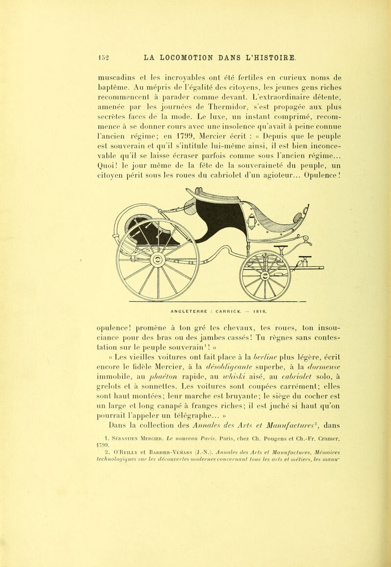 muscadins et les incroyables ont été fertiles en curieux noms de baptême. Au mépris de l’égalité des citoyens, les jeunes gens riches recommencent à parader comme devant. L’extraordinaire détente, amenée par les journées de Thermidor, s’est propagée aux plus secrètes faces de la mode. Le luxe, un instant comprimé, recom- mence à se donner cours avec une insolence qu’avait à peine connue l’ancien régime; en 1799, Mercier écrit : « Depuis que le peuple est souverain et qu’il s’intitule lui-même ainsi, il est bien inconce- vable qu’il se laisse écraser parfois comme sous l’ancien régime... Quoi! le jour même de la fête de la souveraineté du peuple, un citoyen périt sous les roues du cabriolet d’un agioteur... Opulence ! opulence! promène à ton gré tes chevaux, tes roues, ton insou- ciance pour des bras ou des jambes cassés! Tu règnes sans contes- tation sur le peuple souverain1 ! » « Les vieilles voitures ont fait place à la berline plus légère, écrit encore le fidèle Mercier, à la désobligeante superbe, à la dormeuse immobile, au phaéton rapide, au whiski aisé, au cabriolet solo, à grelots et à sonnettes. Les voitures sont coupées carrément; elles sont haut montées ; leur marche est bruyante ; le siège du cocher est un large et long canapé à franges riches; il est juché si haut qu’on pourrait l’appeler un télégraphe... » Dans la collection des Annales des Arts et Manufactures'1, dans 1. Sébastien Mercier. Le nouveau Paris. Paris, chez Ch. Pougens et Ch.-Fr. Cramer, 1799. 2. O’Reilly et Barbier-Vémars (J.-N.). Annales des Arts et Manufactures, Mémoires technologiques sur les découver les modernes concernant tous les arts et métiers, les manu- ANGLETERRE : CARRICK. 1818.