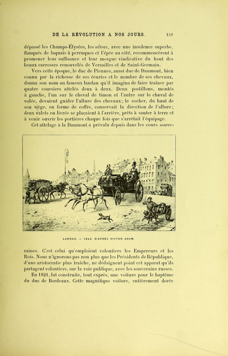 dépassé les Champs-Elysées, les ultras, avec une indolence superbe, flanqués de laquais à perruques et l’épée au côté, recommencèrent à promener leur suffisance et leur morgue vindicative du haut des beaux carrosses renouvelés de Versailles et de Saint-Germain. Vers cette époque, le duc de Piennes, aussi duc de Daumont, bien connu par la richesse de ses écuries et le nombre de ses chevaux, donna son nom au fameux landau qu’il imagina de faire traîner par quatre coursiers attelés deux à deux. Deux postillons, montés à gauche, l’un sur le cheval de timon et l’autre sur le cheval de volée, devaient guider l’allure des chevaux; lu cocher, du haut de son ^iège, en forme de coffre, conservait la direction de l’allure; deux valets en livrée se plaçaient à l’arrière, prêts à sauter à terre et à venir ouvrir les portières chaque fois que s’arrêtait l’équipage. Cet attelage à la Daumont a prévalu depuis dans les cours souve- LANDAU. — 1845. D’APRÈS VICTOR ADAM. raines. C’est celui qu’emploient volontiers les Empereurs et les Rois. Nous n’ignorons pas non plus que les Présidents de République, d’une aristocratie plus lraîche, ne dédaignent point cet apparat qu’ils partagent volontiers, sur la voie publique, avec les souverains russes. En 1821, fut construite, tout exprès, une voiture pour le baptême du duc de Rordeaux. Cette magnifique voiture, entièrement dorée