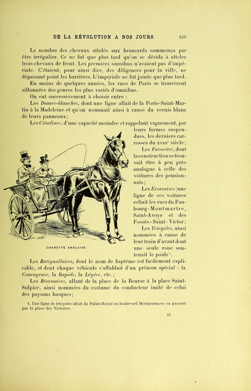 Le nombre des chevaux attelés aux brancards commença par être irrégulier. Ce ne fut que plus tard qu’on se décida à atteler trois chevaux de front. Les premiers omnibus n’avaient pas d’impé- riale. C’étaient, pour ainsi dire, des diligences pour la ville, ne dépassant point les barrières. L’impériale ne fut jointe que plus tard. En moins de quelques années, les rues de Paris se trouvèrent sillonnées des genres les plus variés d’omnibus. On eut successivement à choisir entre : Les Dames-blanches, dont une ligne allait de la Porte-Saint-Mar- tin à la Madeleine et qu’on nommait ainsi à cause du vernis blanc de leurs panneaux; Les Citadines, d’une capacité moindre et rappelant vaguement, par leurs formes suspen- dues, les derniers car- rosses du xvme siècle ; Les Favorites, dont la construction se trou- vait être à peu près analogue à celle des voitures des pension- nats; Les Écossaises (une ligne de ces voitures reliait les rues du Fau- bourg-Montmartre, Saint-Avoye et des Fossés - Saint - Victor ; Les Tricycles, ainsi nommées à cause de leur train d’avant dont une seule roue sou- tenait le poids1. Les Balignollaises, dont le nom de baptême est facilement expli- cable, et dont chaque véhicule s’affublait d’un prénom spécial : la Courageuse, la Rapide, la Légère, etc. ; Les Béarnaises, allant de la place de la Bourse à la place Saint- Sulpice, ainsi nommées du costume du conducteur imité de celui des paysans basques; 1. Une ligne de tricycles allait du Palais-Royal au boulevard Montparnasse en passant par la place des Victoires. CHARETTE ANGLAISE. 22